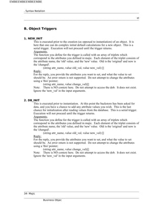 . Syntax Notation
st
B. Object Triggers
1. NEW_INIT
This is executed prior to the creation (as opposed to instantiation) of an object. It is
here that one can do complex initial default calculations for a new object. This is a
serial trigger. Execution will not proceed until the trigger returns.
Arguments:
The function you define for the trigger is called with an array of triplets which
correspond to the attributes you defined in majic. Each element of the triplet consists of
the attribute name, the 'old' value, and the 'new' value. Old is the 'original' and new is
the 'changed'.
(string attr_name, value old_val, value new_val) []
Reply:
For the reply, you provide the attributes you want to set, and what the value to set
should be. An error return is not supported. Do not attempt to change the attributes
using a 'this' pointer;
(string attr_name, value change_val)[]
Note: There is NO context here. Do not attempt to access the dob. It does not exist.
Ignore the 'new_val' in the input arguments.
2. DB_INIT
This is executed prior to instantiation. At this point the backstore has been asked for
data, and you have a chance to add any attribute values you wish. This is the last
chance for initialization after reading values from the database. This is a serial trigger.
Execution will not proceed until the trigger returns.
Arguments:
The function you define for the trigger is called with an array of triplets which
correspond to the attributes you defined in majic. Each element of the triplet consists of
the attribute name, the 'old' value, and the 'new' value. Old is the 'original' and new is
the 'changed'.
(string attr_name, value old_val, value new_val) []
Reply:
For the reply, you provide the attributes you want to set, and what the value to set
should be. An error return is not supported. Do not attempt to change the attributes
using a 'this' pointer;
(string attr_name, value change_val)[]
Note: There is NO context here. Do not attempt to access the dob. It does not exist.
Ignore the 'new_val' in the input arguments.
34- Majic
Business Objec
EMBEEMBEEMBEEMBE
 