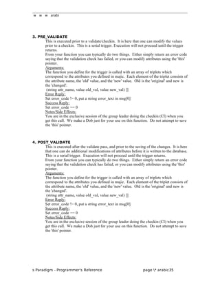 w w w arabi
3. PRE_VALIDATE
This is executed prior to a validate/checkin. It is here that one can modify the values
prior to a checkin. This is a serial trigger. Execution will not proceed until the trigger
returns.
From your function you can typically do two things. Either simply return an error code
saying that the validation check has failed, or you can modify attributes using the 'this'
pointer.
Arguments:
The function you define for the trigger is called with an array of triplets which
correspond to the attributes you defined in majic. Each element of the triplet consists of
the attribute name, the 'old' value, and the 'new' value. Old is the 'original' and new is
the 'changed'.
(string attr_name, value old_val, value new_val) []
Error Reply:
Set error_code != 0, put a string error_text in msg[0]
Success Reply:
Set error_code == 0
Notes/Side Effects:
You are in the exclusive session of the group leader doing the checkin (CI) when you
get this call. We make a Dob just for your use on this function. Do not attempt to save
the 'this' pointer.
4. POST_VALIDATE
This is executed after the validate pass, and prior to the saving of the changes. It is here
that one can do additional modifications of attributes before it is written to the database.
This is a serial trigger. Execution will not proceed until the trigger returns.
From your function you can typically do two things. Either simply return an error code
saying that the validation check has failed, or you can modify attributes using the 'this'
pointer.
Arguments:
The function you define for the trigger is called with an array of triplets which
correspond to the attributes you defined in majic. Each element of the triplet consists of
the attribute name, the 'old' value, and the 'new' value. Old is the 'original' and new is
the 'changed'.
(string attr_name, value old_val, value new_val) []
Error Reply:
Set error_code != 0, put a string error_text in msg[0]
Success Reply:
Set error_code == 0
Notes/Side Effects:
You are in the exclusive session of the group leader doing the checkin (CI) when you
get this call. We make a Dob just for your use on this function. Do not attempt to save
the 'this' pointer.
s Paradigm - Programmer's Reference page * arabic35
 