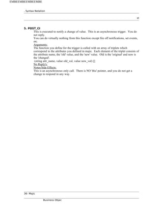. Syntax Notation
st
5. POST_CI
This is executed to notify a change of value. This is an asynchronous trigger. You do
not reply.
You can do virtually nothing from this function except fire off notifications, set events,
etc.
Arguments:
The function you define for the trigger is called with an array of triplets which
correspond to the attributes you defined in majic. Each element of the triplet consists of
the attribute name, the 'old' value, and the 'new' value. Old is the 'original' and new is
the 'changed'.
(string attr_name, value old_val, value new_val) []
No Reply's:
Notes/Side Effects:
This is an asynchronous only call. There is NO 'this' pointer, and you do not get a
change to respond in any way.
36- Majic
Business Objec
EMBEEMBEEMBEEMBE
 