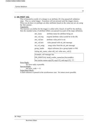 . Syntax Notation
st
2. ON_POST_VAL
This is executed to notify of a change to an attribute, IE it has passed all validation
steps. This is a serial trigger. Execution will not proceed until the trigger returns.
What you do here is to perhaps set other attributes based on the value just set, etc using
the 'this' pointer..
Arguments:
The function you define for the trigger is called with a bunch of stuff for the attribute,
then the standard array of attribute triblets you passed in as part of the majic definition.
attr_name attribute name for attribute being set
attr_val.orig original attribute value (could be in the db)
attr_val.last attribute value prior to set
attr_val.new value passed with set_attr message
set_val_smag smag value from the set_attr message
group_leader object reference for a group leader or NIL
(string attr_name, value old_val, value new_val) []
Example, call manager has
ON_POSTVAL build_combo_name(last,first,middle);
but routine names argv[9], argv[12], and argv[15]. ???
Error Reply:
No error reply is possible.
Success Reply:
Set error_code == 0
Notes/Side Effects:
A Dob reference is passed in the synchronous case. No return errors possible.
38- Majic
Business Objec
EMBEEMBEEMBEEMBE
 