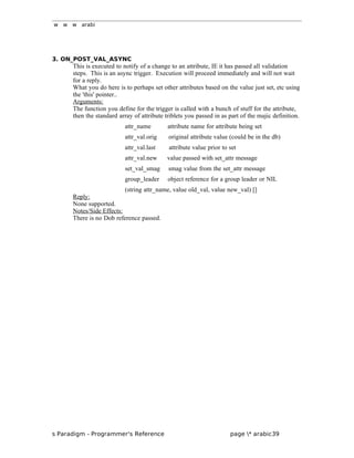 w w w arabi
3. ON_POST_VAL_ASYNC
This is executed to notify of a change to an attribute, IE it has passed all validation
steps. This is an async trigger. Execution will proceed immediately and will not wait
for a reply.
What you do here is to perhaps set other attributes based on the value just set, etc using
the 'this' pointer..
Arguments:
The function you define for the trigger is called with a bunch of stuff for the attribute,
then the standard array of attribute triblets you passed in as part of the majic definition.
attr_name attribute name for attribute being set
attr_val.orig original attribute value (could be in the db)
attr_val.last attribute value prior to set
attr_val.new value passed with set_attr message
set_val_smag smag value from the set_attr message
group_leader object reference for a group leader or NIL
(string attr_name, value old_val, value new_val) []
Reply:
None supported.
Notes/Side Effects:
There is no Dob reference passed.
s Paradigm - Programmer's Reference page * arabic39
 