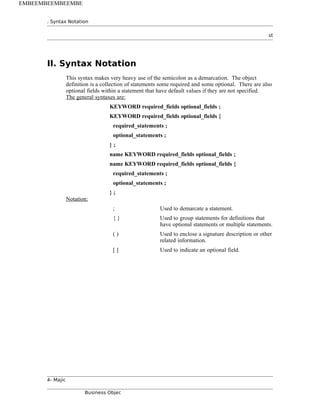 . Syntax Notation
st
II. Syntax Notation
This syntax makes very heavy use of the semicolon as a demarcation. The object
definition is a collection of statements some required and some optional. There are also
optional fields within a statement that have default values if they are not specified.
The general syntaxes are:
KEYWORD required_fields optional_fields ;
KEYWORD required_fields optional_fields {
required_statements ;
optional_statements ;
} ;
name KEYWORD required_fields optional_fields ;
name KEYWORD required_fields optional_fields {
required_statements ;
optional_statements ;
} ;
Notation:
; Used to demarcate a statement.
{ } Used to group statements for definitions that
have optional statements or multiple statements.
( ) Used to enclose a signature description or other
related information.
[ ] Used to indicate an optional field.
4- Majic
Business Objec
EMBEEMBEEMBEEMBE
 