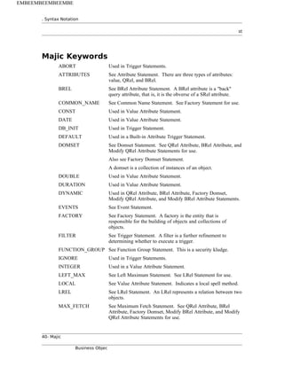 . Syntax Notation
st
Majic Keywords
ABORT Used in Trigger Statements.
ATTRIBUTES See Attribute Statement. There are three types of attributes:
value, QRel, and BRel.
BREL See BRel Attribute Statement. A BRel attribute is a "back"
query attribute, that is, it is the obverse of a SRel attribute.
COMMON_NAME See Common Name Statement. See Factory Statement for use.
CONST Used in Value Attribute Statement.
DATE Used in Value Attribute Statement.
DB_INIT Used in Trigger Statement.
DEFAULT Used in a Built-in Attribute Trigger Statement.
DOMSET See Domset Statement. See QRel Attribute, BRel Attribute, and
Modify QRel Attribute Statements for use.
Also see Factory Domset Statement.
A domset is a collection of instances of an object.
DOUBLE Used in Value Attribute Statement.
DURATION Used in Value Attribute Statement.
DYNAMIC Used in QRel Attribute, BRel Attribute, Factory Domset,
Modify QRel Attribute, and Modify BRel Attribute Statements.
EVENTS See Event Statement.
FACTORY See Factory Statement. A factory is the entity that is
responsible for the building of objects and collections of
objects.
FILTER See Trigger Statement. A filter is a further refinement to
determining whether to execute a trigger.
FUNCTION_GROUP See Function Group Statement. This is a security kludge.
IGNORE Used in Trigger Statements.
INTEGER Used in a Value Attribute Statement.
LEFT_MAX See Left Maximum Statement. See LRel Statement for use.
LOCAL See Value Attribute Statement. Indicates a local spell method.
LREL See LRel Statement. An LRel represents a relation between two
objects.
MAX_FETCH See Maximum Fetch Statement. See QRel Attribute, BRel
Attribute, Factory Domset, Modify BRel Attribute, and Modify
QRel Attribute Statements for use.
40- Majic
Business Objec
EMBEEMBEEMBEEMBE
 
