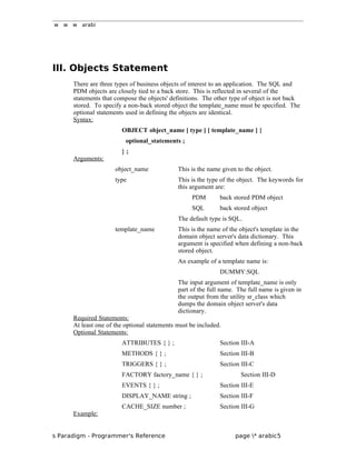 w w w arabi
III. Objects Statement
There are three types of business objects of interest to an application. The SQL and
PDM objects are closely tied to a back store. This is reflected in several of the
statements that compose the objects' definitions. The other type of object is not back
stored. To specify a non-back stored object the template_name must be specified. The
optional statements used in defining the objects are identical.
Syntax:
OBJECT object_name [ type ] [ template_name ] {
optional_statements ;
} ;
Arguments:
object_name This is the name given to the object.
type This is the type of the object. The keywords for
this argument are:
PDM back stored PDM object
SQL back stored object
The default type is SQL.
template_name This is the name of the object's template in the
domain object server's data dictionary. This
argument is specified when defining a non-back
stored object.
An example of a template name is:
DUMMY:SQL
The input argument of template_name is only
part of the full name. The full name is given in
the output from the utility sr_class which
dumps the domain object server's data
dictionary.
Required Statements:
At least one of the optional statements must be included.
Optional Statements:
ATTRIBUTES { } ; Section III-A
METHODS { } ; Section III-B
TRIGGERS { } ; Section III-C
FACTORY factory_name { } ; Section III-D
EVENTS { } ; Section III-E
DISPLAY_NAME string ; Section III-F
CACHE_SIZE number ; Section III-G
Example:
s Paradigm - Programmer's Reference page * arabic5
 
