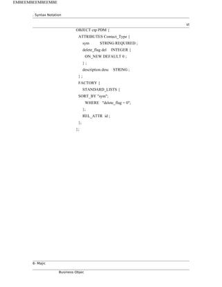 . Syntax Notation
st
OBJECT ctp PDM {
ATTRIBUTES Contact_Type {
sym STRING REQUIRED ;
delete_flag del INTEGER {
ON_NEW DEFAULT 0 ;
} ;
description desc STRING ;
} ;
FACTORY {
STANDARD_LISTS {
SORT_BY "sym";
WHERE "delete_flag = 0";
};
REL_ATTR id ;
};
};
6- Majic
Business Objec
EMBEEMBEEMBEEMBE
 