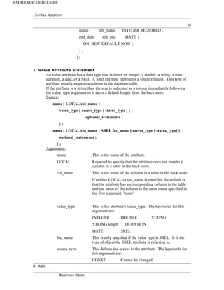 . Syntax Notation
st
status nlh_status INTEGER REQUIRED ;
end_date nlh_end DATE {
ON_NEW DEFAULT NOW ;
} ;
};
1. Value Attribute Statement
An value attribute has a data type that is either an integer, a double, a string, a time
duration, a date, or a SRel. A SRel attribute represents a single relation. This type of
attribute usually maps to a column in the database table.
If the attribute is a string then the size is indicated as a integer immediately following
the value_type argument or it takes a default length from the back store.
Syntax:
name [ LOCAL|col_name ]
value_type [ access_type [ status_type ] ] {
optional_statements ;
} ;
name [ LOCAL|col_name ] SREL fac_name [ access_type [ status_type] ] {
optional_statements ;
} ;
Arguments:
name This is the name of the attribute.
LOCAL Keyword to specify that the attribute does not map to a
column in a table in the back store.
col_name This is the name of the column in a table in the back store.
If neither LOCAL or col_name is specified the default is
that the attribute has a corresponding column in the table
and the name of the column is the same name specified in
the first argument, 'name'.
value_type This is the attribute's value_type. The keywords for this
argument are:
INTEGER DOUBLE STRING
STRING length DURATION
DATE SREL
fac_name This is only specified if the value type is SREL. It is the
type of object the SREL attribute is referring to.
access_type This defines the access to the attribute. The keywords for
this argument are:
CONST Cannot be changed
8- Majic
Business Objec
EMBEEMBEEMBEEMBE
 