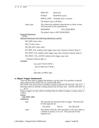 w w w arabi
PRIVATE Read only
PUBLIC Read/Write access
WRITE_NEW Writeable only at creation
The default value is PUBLIC.
status_type This reflects the attributes required-ness at check-in time.
The keywords for this argument are:
REQUIRED NOT_REQUIRED
The default value is NOT_REQUIRED.
Required Statements:
NONE
Optional Statements (See following subsections a and b):
ON_NEW when value ;
ON_CI when value ;
ON_DB_INIT when value ;
ON_PRE_VAL method_info( trigger_args ) pos [ timeout [ timeout_flag ] ] ;
ON_POST_VAL method_info( trigger_args ) pos [ timeout [ timeout_flag ] ] ;
ON_POST_VAL_ASYNC method_info( trigger_args ) pos
[ timeout [ timeout_flag ] ] ;
Example:
last_mod VALUE DATE {
ON_CI DEFAULT NOW ;
} ;
dept dept_ref SREL dept ;
a. Object Trigger Statements
These are three built-in triggers that default or set the value of an attribute at specific
times which are ON_NEW, ON_CI, and ON_DB_INIT.
ON_NEW is the point where an attribute is being created for the first time. ON_CI is
the point where an attribute is being checked into the back store. And ON_DB_INIT is
.... - JC???
Built-in triggers are only valid for attributes that are either an integer, a string, a date, or
a SREL.
Syntax:
type when value
Arguments:
type This specifies the particular built-in trigger. The keywords
for this argument are:
ON_NEW ON_CI ON_DB_INIT
when This defines when the value specified is to be used, either as
a default at creation or at a set. The keywords for this
argument are:
s Paradigm - Programmer's Reference page * arabic9
 