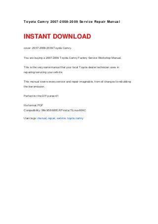 To yota Ca m r y 2 0 0 7 -2 0 08 -2 0 09 Se r vi c e Re pai r Ma nua l



INSTANT DOWNLOAD
cover: 2007-2008-2009 Toyota Camry.


You are buying a 2007-2009 Toyota Camry Factory Service Workshop Manual.


This is the very same manual that your local Toyota dealer technician uses in
repairing/servicing your vehicle.


This manual covers every service and repair imaginable, from oil changes to rebuilding
the transmission.


Perfect for the DIY person!!!


file format: PDF
Compatibility: Win95/98/ME/XP/vista/7/Linux/MAC

User tags: manual, repair, service, toyota camry
 