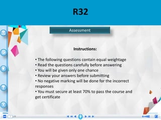 R32
Instructions:
• The following questions contain equal weightage
• Read the questions carefully before answering
• You will be given only one chance
• Review your answers before submitting
• No negative marking will be done for the incorrect
responses
• You must secure at least 70% to pass the course and
get certificate
Assessment
 