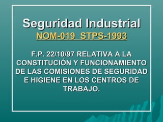 Seguridad Industrial
    NOM-019 STPS-1993
    F.P. 22/10/97 RELATIVA A LA
CONSTITUCIÓN Y FUNCIONAMIENTO
DE LAS COMISIONES DE SEGURIDAD
  E HIGIENE EN LOS CENTROS DE
              TRABAJO.
 