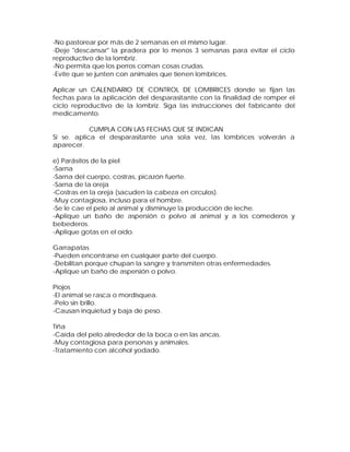-No pastorear por más de 2 semanas en el mismo lugar.
-Deje "descansar" la pradera por lo menos 3 semanas para evitar el ciclo
reproductivo de la lombriz.
-No permita que los perros coman cosas crudas.
-Evite que se junten con animales que tienen lombrices.
Aplicar un CALENDARIO DE CONTROL DE LOMBRICES donde se fijan las
fechas para la aplicación del desparasitante con la finalidad de romper el
ciclo reproductivo de la lombriz. Siga las instrucciones del fabricante del
medicamento.
CUMPLA CON LAS FECHAS QUE SE INDICAN
Si se. aplica el desparasitante una sola vez, las lombrices volverán a
aparecer.
e) Parásitos de la piel
-Sarna
-Sarna del cuerpo, costras, picazón fuerte.
-Sarna de la oreja
-Costras en la oreja (sacuden la cabeza en círculos).
-Muy contagiosa, incluso para el hombre.
-Se le cae el pelo al animal y disminuye la producción de leche.
-Aplique un baño de aspersión o polvo al animal y a los comederos y
bebederos.
-Aplique gotas en el oído.
Garrapatas
-Pueden encontrarse en cualquier parte del cuerpo.
-Debilitan porque chupan la sangre y transmiten otras enfermedades.
-Aplique un baño de aspersión o polvo.
Piojos
-El animal se rasca o mordisquea.
-Pelo sin brillo.
-Causan inquietud y baja de peso.
Tiña
-Caída del pelo alrededor de la boca o en las ancas.
-Muy contagiosa para personas y animales.
-Tratamiento con alcohol yodado.
 