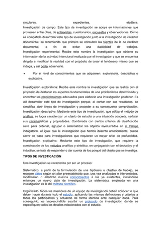 circulares,                           expedientes,                              etcétera.
Investigación de campo: Este tipo de investigación se apoya en informaciones que
provienen entre otras, de entrevistas, cuestionarios, encuestas y observaciones. Como
es compatible desarrollar este tipo de investigación junto a la investigación de carácter
documental, se recomienda que primero se consulten las fuentes de la de carácter
documental,        a   fin    de      evitar    una      duplicidad     de      trabajos.
Investigación experimental: Recibe este nombre la investigación que obtiene su
información de la actividad intencional realizada por el investigador y que se encuentra
dirigida a modificar la realidad con el propósito de crear el fenómeno mismo que se
indaga, y así poder observarlo.

•      Por el nivel de conocimientos que se adquieren: exploratoria, descriptiva o
    explicativa.

Investigación exploratoria: Recibe este nombre la investigación que se realiza con el
propósito de destacar los aspectos fundamentales de una problemática determinada y
encontrar los procedimientos adecuados para elaborar una investigación posterior. Es
útil desarrollar este tipo de investigación porque, al contar con sus resultados, se
simplifica abrir líneas de investigación y proceder a su consecuente comprobación.
Investigación descriptiva: Mediante este tipo de investigación, que utiliza el método de
análisis, se logra caracterizar un objeto de estudio o una situación concreta, señalar
sus características y propiedades. Combinada con ciertos criterios de clasificación
sirve para ordenar, agrupar o sistematizar los objetos involucrados en el trabajo
indagatorio. Al igual que la investigación que hemos descrito anteriormente, puede
servir de base para investigaciones que requieran un mayor nivel de profundidad.
Investigación explicativa: Mediante este tipo de investigación, que requiere la
combinación de los métodos analítico y sintético, en conjugación con el deductivo y el
inductivo, se trata de responder o dar cuenta de los porqué del objeto que se investiga.
TIPOS DE INVESTIGACIÓN

Una investigación se caracteriza por ser un proceso:

Sistemático: a partir de la formulación de una hipótesis u objetivo de trabajo, se
recogen datos según un plan preestablecido que, una vez analizados e interpretados,
modificarán o añadirán nuevos conocimientos a los ya existentes, iniciándose
entonces un nuevo ciclo de investigación. La sistemática empleada en una
investigación es la del método científico.

Organizado: todos los miembros de un equipo de investigación deben conocer lo que
deben hacer durante todo el estudio, aplicando las mismas definiciones y criterios a
todos los participantes y actuando de forma idéntica ante cualquier duda. Para
conseguirlo, es imprescindible escribir un protocolo de investigación donde se
especifiquen todos los detalles relacionados con el estudio.
 