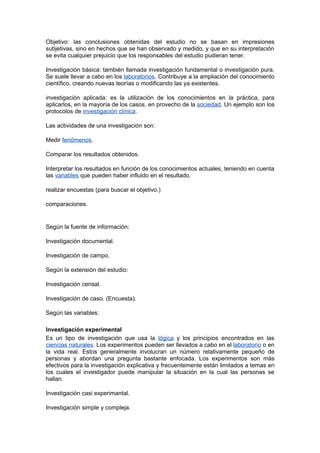 Objetivo: las conclusiones obtenidas del estudio no se basan en impresiones
subjetivas, sino en hechos que se han observado y medido, y que en su interpretación
se evita cualquier prejuicio que los responsables del estudio pudieran tener.

Investigación básica: también llamada investigación fundamental o investigación pura.
Se suele llevar a cabo en los laboratorios. Contribuye a la ampliación del conocimiento
científico, creando nuevas teorías o modificando las ya existentes.

investigación aplicada: es la utilización de los conocimientos en la práctica, para
aplicarlos, en la mayoría de los casos, en provecho de la sociedad. Un ejemplo son los
protocolos de investigación clínica.

Las actividades de una investigación son:

Medir fenómenos.

Comparar los resultados obtenidos.

Interpretar los resultados en función de los conocimientos actuales, teniendo en cuenta
las variables que pueden haber influido en el resultado.

realizar encuestas (para buscar el objetivo.)

comparaciones.


Según la fuente de información:

Investigación documental.

Investigación de campo.

Según la extensión del estudio:

Investigación censal.

Investigación de caso. (Encuesta).

Según las variables:

Investigación experimental
Es un tipo de investigación que usa la lógica y los principios encontrados en las
ciencias naturales. Los experimentos pueden ser llevados a cabo en el laboratorio o en
la vida real. Estos generalmente involucran un número relativamente pequeño de
personas y abordan una pregunta bastante enfocada. Los experimentos son más
efectivos para la investigación explicativa y frecuentemente están limitados a temas en
los cuales el investigador puede manipular la situación en la cual las personas se
hallan.

Investigación casi experimantal.

Investigación simple y compleja.
 