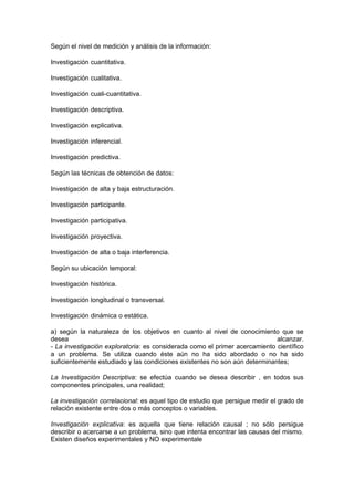Según el nivel de medición y análisis de la información:

Investigación cuantitativa.

Investigación cualitativa.

Investigación cuali-cuantitativa.

Investigación descriptiva.

Investigación explicativa.

Investigación inferencial.

Investigación predictiva.

Según las técnicas de obtención de datos:

Investigación de alta y baja estructuración.

Investigación participante.

Investigación participativa.

Investigación proyectiva.

Investigación de alta o baja interferencia.

Según su ubicación temporal:

Investigación histórica.

Investigación longitudinal o transversal.

Investigación dinámica o estática.

a) según la naturaleza de los objetivos en cuanto al nivel de conocimiento que se
desea                                                                       alcanzar.
- La investigación exploratoria: es considerada como el primer acercamiento científico
a un problema. Se utiliza cuando éste aún no ha sido abordado o no ha sido
suficientemente estudiado y las condiciones existentes no son aún determinantes;

La Investigación Descriptiva: se efectúa cuando se desea describir , en todos sus
componentes principales, una realidad;

La investigación correlacional: es aquel tipo de estudio que persigue medir el grado de
relación existente entre dos o más conceptos o variables.

Investigación explicativa: es aquella que tiene relación causal ; no sólo persigue
describir o acercarse a un problema, sino que intenta encontrar las causas del mismo.
Existen diseños experimentales y NO experimentale
 