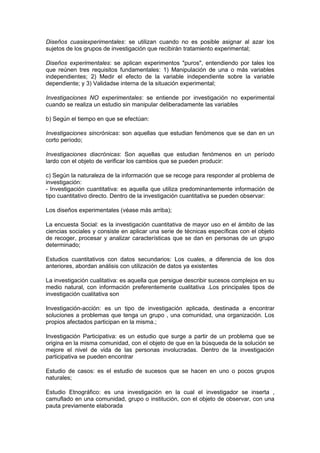 Diseños cuasiexperimentales: se utilizan cuando no es posible asignar al azar los
sujetos de los grupos de investigación que recibirán tratamiento experimental;

Diseños experimentales: se aplican experimentos "puros", entendiendo por tales los
que reúnen tres requisitos fundamentales: 1) Manipulación de una o más variables
independientes; 2) Medir el efecto de la variable independiente sobre la variable
dependiente; y 3) Validadse interna de la situación experimental;

Investigaciones NO experimentales: se entiende por investigación no experimental
cuando se realiza un estudio sin manipular deliberadamente las variables

b) Según el tiempo en que se efectúan:

Investigaciones sincrónicas: son aquellas que estudian fenómenos que se dan en un
corto período;

Investigaciones diacrónicas: Son aquellas que estudian fenómenos en un período
lardo con el objeto de verificar los cambios que se pueden producir:

c) Según la naturaleza de la información que se recoge para responder al problema de
investigación:
- Investigación cuantitativa: es aquella que utiliza predominantemente información de
tipo cuantitativo directo. Dentro de la investigación cuantitativa se pueden observar:

Los diseños experimentales (véase más arriba);

La encuesta Social: es la investigación cuantitativa de mayor uso en el ámbito de las
ciencias sociales y consiste en aplicar una serie de técnicas específicas con el objeto
de recoger, procesar y analizar características que se dan en personas de un grupo
determinado;

Estudios cuantitativos con datos secundarios: Los cuales, a diferencia de los dos
anteriores, abordan análisis con utilización de datos ya existentes

La investigación cualitativa: es aquella que persigue describir sucesos complejos en su
medio natural, con información preferentemente cualitativa .Los principales tipos de
investigación cualitativa son

Investigación-acción: es un tipo de investigación aplicada, destinada a encontrar
soluciones a problemas que tenga un grupo , una comunidad, una organización. Los
propios afectados participan en la misma.;

Investigación Participativa: es un estudio que surge a partir de un problema que se
origina en la misma comunidad, con el objeto de que en la búsqueda de la solución se
mejore el nivel de vida de las personas involucradas. Dentro de la investigación
participativa se pueden encontrar

Estudio de casos: es el estudio de sucesos que se hacen en uno o pocos grupos
naturales;

Estudio Etnográfico: es una investigación en la cual el investigador se inserta ,
camuflado en una comunidad, grupo o institución, con el objeto de observar, con una
pauta previamente elaborada
 