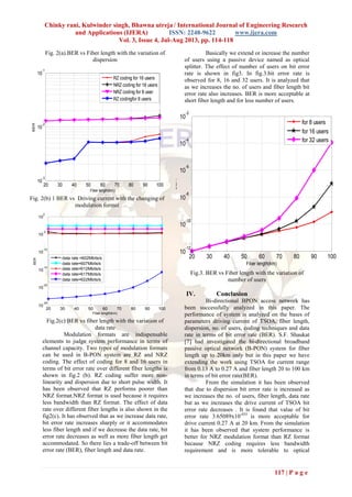 Chinky rani, Kulwinder singh, Bhawna utreja / International Journal of Engineering Research
and Applications (IJERA) ISSN: 2248-9622 www.ijera.com
Vol. 3, Issue 4, Jul-Aug 2013, pp. 114-118
117 | P a g e
Fig. 2(a).BER vs Fiber length with the variation of
dispersion
Fig. 2(b) 1 BER vs Driving current with the changing of
modulation format
Fig.2(c) BER vs fiber length with the variation of
data rate
Modulation formats are indispensable
elements to judge system performance in terms of
channel capacity. Two types of modulation formats
can be used in B-PON system are RZ and NRZ
coding. The effect of coding for 8 and 16 users in
terms of bit error rate over different fiber lengths is
shown in fig.2 (b). RZ coding suffer more non-
linearity and dispersion due to short pulse width. It
has been observed that RZ performs poorer than
NRZ format.NRZ format is used because it requires
less bandwidth than RZ format. The effect of data
rate over different fiber lengths is also shown in the
fig2(c). It has observed that as we increase data rate,
bit error rate increases sharply or it accommodates
less fiber length and if we decrease the data rate, bit
error rate decreases as well as more fiber length get
accommodated. So there lies a trade-off between bit
error rate (BER), fiber length and data rate.
Basically we extend or increase the number
of users using a passive device named as optical
splitter. The effect of number of users on bit error
rate is shown in fig3. In fig.3.bit error rate is
observed for 8, 16 and 32 users. It is analyzed that
as we increases the no. of users and fiber length bit
error rate also increases. BER is more acceptable at
short fiber length and for less number of users.
Fig.3. BER vs Fiber length with the variation of
number of users
IV. Conclusion
Bi-directional BPON access network has
been successfully analyzed in this paper. The
performance of system is analyzed on the bases of
parameters driving current of TSOA, fiber length,
dispersion, no. of users, coding techniques and data
rate in terms of bit error rate (BER). S.F. Shaukat
[7] had investigated the bi-directional broadband
passive optical network (B-PON) system for fiber
length up to 20km only but in this paper we have
extending the work using TSOA for current range
from 0.13 A to 0.27 A and fiber length 20 to 100 km
in terms of bit error rate(BER).
From the simulation it has been observed
that due to dispersion bit error rate is increased as
we increases the no. of users, fiber length, data rate
but as we increases the drive current of TSOA bit
error rate decreases . It is found that value of bit
error rate 3.65089x10-035
is more acceptable for
drive current 0.27 A at 20 km. From the simulation
it has been observed that system performance is
better for NRZ modulation format than RZ format
because NRZ coding requires less bandwidth
requirement and is more tolerable to optical
20 30 40 50 60 70 80 90 100
10
-3
10
-2
10
-1
Fiber length(km)
BER
RZ coding for 16 users
NRZ coding for 16 users
NRZ coding for 8 user
RZ codingfor 8 users
20 30 40 50 60 70 80 90 100
10
-25
10
-20
10
-15
10
-10
10
-5
10
0
Fiber length(km)
BER
data rate =602Mbits/s
data rate=607Mbits/s
data rate=612Mbits/s
data rate=617Mbits/s
data rate=622Mbits/s
20 30 40 50 60 70 80 90 100
10
-12
10
-10
10
-8
10
-6
10
-4
10
-2
Fiber length(km)
BER
for 8 users
for 16 users
for 32 users
 