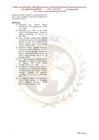 Chinky rani, Kulwinder singh, Bhawna utreja / International Journal of Engineering Research
and Applications (IJERA) ISSN: 2248-9622 www.ijera.com
Vol. 3, Issue 4, Jul-Aug 2013, pp. 114-118
118 | P a g e
dispersion than RZ coding. It is found that bit error
rate is more acceptable at short fiber length and for
less number of users.
References
[1] Chang-Hee Lee, “Passive Optical
Networks for FTTx Applications”, IEEE,
vol.3, 2005.
[2] Chang-Hee Lee, “Fiber to the Home
Using a PON Infrastructure”, Journal of
lightwave technology, vol. 24, no. 12,
Dec. 2006.
[3] Aswir Premadi, Mohammad Syuhaimi
Ab-Rahman, Ng Boon Chuan, “Protection
Scheme of Fiber to the Home Passive
Optical Network using Access Control
System”, CITISIA 2009.
[4] Theodoros Rokkas, Dimitris Katsianis,
Thomas Kamalakis, “Economics of Time
and Wavelength Domain Multiplexed
Passive Optical Networks”, Journal of
optical comm. network /vol. 2, no. 12/
December, 2010.
[5] W.T. P'ng, S. Khatun, S. Shaari and M. K.
Abdullah, “A Novel Protection Scheme
for Ethernet PON FTTH Access
Network”, IEEE, vol. 1, 2005.
[6] Soo-Jin Park, Chang-Hee Lee, “Fiber-to-
the-Home Services Based on Wavelength-
Division-Multiplexing Passive Optical
Network”, Journal of lightwave
technology, vol. 22, no. 11, November
2004.
[7] S.F. Shaukat, U. Ibrahim and Saba Nazir,
“Monte Carlo Analysis of Broadband
Passive Optical Networks”, IDOSI
Publications, vol.12, no. 8, 2011.
.
 