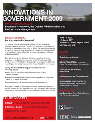 FEATURED DIALOGUE:
Economic Slowdown, the Obama Administration and
Performance Management


                                                                       June 10, 2009
Times are changing.
                                                                       12–4 p.m. CST
Are you prepared to keep up?
                                                                       Walker Art Center, Skyline Room
For federal, state and local governments this is a time of far-        Minneapolis, MN
reaching, systemic change. The sluggish world economy is taking
its toll, and budgets are beginning to reﬂect the economic situation
at hand. At the same time, an incoming Presidential Administration
                                                                       AGENDA
promises to do things differently, stressing transparency, efﬁciency
and accountability.
                                                                       12:00 p.m.
                                                                       Registration and Lunch
During this interactive dialogue, join your peers in a dynamic
exchange of best practices and hear from the most respected            1:00 p.m.
minds in government as they discuss how to address key concerns        KEYNOTE ADDRESS: Improving
regarding performance management during these times of change.         Public Transparency and Accountability
                                                                       1:40 p.m.
During this roundtable dialogue we will address the
                                                                       Performance Management
following issues:
                                                                       Case Study
• Learn How to Track and Measure the Success of Your
                                                                       2:30 p.m.
  Stimulus Dollars
                                                                       Insights on the new Obama Agenda
• Understand the Role Performance Management Can Play in the
                                                                       3:30 p.m.
  Drive To Do More With Less
                                                                       ROUNDTABLE DISCUSSION: The
• Gain Insights on the new Obama Management Agenda
                                                                       Role of Performance Management
                                                                       During Times of Change
This is your chance to share ideas with your colleagues, hear from
leading experts, access best practices from your peers and raise key
issues about the future of Performance Management in government.       MODERATED BY:
                                                                       Jon Desenberg, Senior Policy Director,
                                                                       The Performance Institute



1. RSVP by June 9, 2009 by calling 703-894-0481                        Presented by:

2. Register Online at www.PerformanceWeb.org
3. No tuition fee required
                                                                       Sponsored by:
 