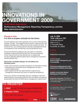 Join us in Huntsville for




  FEATURED DIALOGUE:
  Performance Management, Reporting Transparency, and the
  New Administration


  Change is here.                                                           July 16, 2009
  It is time to prepare and plan for the future.                            12:00 –4:00 p.m. CST
                                                                            Huntsville Marriott
  For both defense and civilian agencies, this is a time of far-reaching,
                                                                            Salon A, B, C
  systemic change. The sluggish world economy is taking its toll, and
  budgets are beginning to reflect the economic situation at hand. At       5 Tranquility Base
  the same time, you’re being asked to provide unprecedented levels         Huntsville, AL 35805
  of transparency while maintaining a strong operational focus.
                                                                            AGENDA
  During this interactive dialogue, join your peers in a dynamic
  exchange of best practices and hear from the most respected               12:00 p.m.
  minds in government as they discuss how to address key                    Registration and Lunch
  concerns regarding defense performance management during this             1:00 p.m.
  transformational time.                                                    KEYNOTE ADDRESS:
                                                                            Improve Public Transparency and
  During this roundtable dialogue we will address the                       Accountability
  following issues:
                                                                            2:00 p.m.
  • Learn how to ensure successful operations via information sharing       Performance Management at the
  • Understand the role performance management can play in                  Department of Defense Case Study
    mission effectiveness
  • Gain insights into the new administration’s performance                 2:30 p.m.
    management framework and focus on reporting transparency                Insights on the New Obama
                                                                            Management Framework
  This is your chance to share ideas with your colleagues, hear from
                                                                            3:30 p.m.
  leading experts, access best practices from your peers and raise key
                                                                            ROUNDTABLE DISCUSSION:
                                                                                               The Role of
  issues about the future of Performance management in government.
                                                                            Performance Management During Times
                                                                            of Transformation

                                                                            MODERATED BY:
                                                                            Jon Desenberg, Senior Policy Director
  1. RSVP by July 15, 2009 by calling 703-894-0481                          The Performance Institute

  2. Register Online at www.PerformanceWeb.org                              Presented by:


  3. No tuition fee required
                                                                            Sponsored by:
 