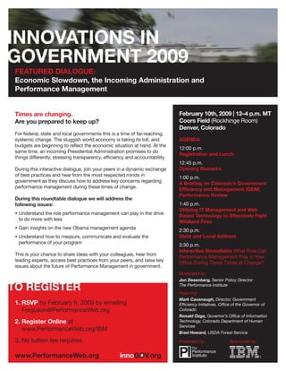 FEATURED DIALOGUE:
Economic Slowdown, the Incoming Administration and
Performance Management


                                                                            February 10th, 2009 | 12–4 p.m. MT
Times are changing.
                                                                            Coors Field (Rockhinge Room)
Are you prepared to keep up?
                                                                            Denver, Colorado
For federal, state and local governments this is a time of far-reaching,
                                                                            AGENDA
systemic change. The sluggish world economy is taking its toll, and
budgets are beginning to reﬂect the economic situation at hand. At the
                                                                            12:00 p.m.
same time, an incoming Presidential Administration promises to do
                                                                            Registration and Lunch
things differently, stressing transparency, efﬁciency and accountability.
                                                                            12:45 p.m.
                                                                            Opening Remarks
During this interactive dialogue, join your peers in a dynamic exchange
of best practices and hear from the most respected minds in                 1:00 p.m.
government as they discuss how to address key concerns regarding            A Brieﬁng on Colorado’s Government
performance management during these times of change.                        Efﬁciency and Management (GEM)
                                                                            Performance Review
During this roundtable dialogue we will address the
                                                                            1:40 p.m.
following issues:
                                                                            Utilizing IT Management and Web
• Understand the role performance management can play in the drive          Based Technology to Effectively Fight
  to do more with less                                                      Wildland Fires
• Gain insights on the new Obama management agenda                          2:30 p.m.
                                                                            State and Local Address
• Understand how to measure, communicate and evaluate the
  performance of your program                                               3:30 p.m.
                                                                            Interactive Roundtable What Role Can
This is your chance to share ideas with your colleagues, hear from          Performance Management Play in Your
leading experts, access best practices from your peers, and raise key       Ofﬁce During These Times of Change?
issues about the future of Performance Management in government.
                                                                            Moderated by:
                                                                            Jon Desenberg, Senior Policy Director
                                                                            The Performance Institute
                                                                            Featuring:
                                                                            Mark Cavanaugh, Director, Government
1. RSVP by February 9, 2009 by emailing                                     Efﬁciency Initiatives, Ofﬁce of the Governor of
   Ferguson@PerformanceWeb.org                                              Colorado
                                                                            Ronald Ozga, Governor’s Ofﬁce of Information
2. Register Online at                                                       Technology, Colorado Department of Human
                                                                            Services
   www.PerformanceWeb.org/IBM
                                                                            Brad Howard, USDA Forest Service
3. No tuition fee required                                                  Presented by:              Sponsored by:
 