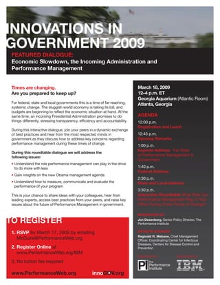 FEATURED DIALOGUE:
Economic Slowdown, the Incoming Administration and
Performance Management


                                                                            March 18, 2009
Times are changing.
                                                                            12–4 p.m. ET
Are you prepared to keep up?
                                                                            Georgia Aquarium (Atlantic Room)
For federal, state and local governments this is a time of far-reaching,    Atlanta, Georgia
systemic change. The sluggish world economy is taking its toll, and
budgets are beginning to reﬂect the economic situation at hand. At the
                                                                            AGENDA
same time, an incoming Presidential Administration promises to do
things differently, stressing transparency, efﬁciency and accountability.   12:00 p.m.
                                                                            Registration and Lunch
During this interactive dialogue, join your peers in a dynamic exchange
                                                                            12:45 p.m.
of best practices and hear from the most respected minds in
                                                                            Opening Remarks
government as they discuss how to address key concerns regarding
performance management during these times of change.
                                                                            1:00 p.m.
                                                                            Keynote Address The State
During this roundtable dialogue we will address the
                                                                            of Performance Management in
following issues:
                                                                            Government
• Understand the role performance management can play in the drive
                                                                            1:40 p.m.
  to do more with less
                                                                            Federal Address
• Gain insights on the new Obama management agenda
                                                                            2:30 p.m.
• Understand how to measure, communicate and evaluate the                   State and Local Address
  performance of your program
                                                                            3:30 p.m.
                                                                            Interactive Roundtable What Role Can
This is your chance to share ideas with your colleagues, hear from
                                                                            Performance Management Play in Your
leading experts, access best practices from your peers, and raise key
                                                                            Ofﬁce During These Times of Change?
issues about the future of Performance Management in government.

                                                                            MODERATED BY:
                                                                            Jon Desenberg, Senior Policy Director, The
                                                                            Performance Institute

                                                                            KEYNOTE SPEAKER:
1. RSVP by March 17, 2009 by emailing
                                                                            Reginald R. Mebane, Chief Management
   McGuire@PerformanceWeb.org                                               Ofﬁcer, Coordinating Center for Infectious
                                                                            Diseases, Centers for Disease Control and
2. Register Online at                                                       Prevention
   www.PerformanceWeb.org/IBM
                                                                            Presented by:             Sponsored by:
3. No tuition fee required
 