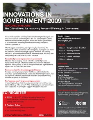 FEATURED DIALOGUE:
The Critical Need for Improving Process Efﬁciency in Government


                                                                         April 21, 2009
The current economic climate promises to force tighter budgets and
                                                                         The Performance Institute
strict ﬁscal policies on Washington. This has prompted the Obama
administration to call for programs across the federal government        Washington, DC
to be streamlined with an eye towards eliminating waste and
maximizing resources.                                                    AGENDA
When budgets are shrinking, saving money by maximizing the                8:30 a.m. Complimentary Breakfast
efﬁciency of critical operations within an agency or program can make
                                                                          9:00 a.m. Opening Remarks
the difference between meeting budgetary demands and cutting
                                                                          9:30 a.m. Panel Discussion
services. It is at times when resources are most scarce, efﬁciency and
transparency become more important than ever.
                                                                         11:30 a.m. Closing Remarks
The state of process improvement in government:                          12:00 p.m. Adjourn
What are the developing trends within the world of process
improvement through automation on the federal level? What are
                                                                         SPEAKERS
agencies already doing to ensure new processes are organized and
aligned with industry best practices?                                    James Corbett
                                                                         Director of Business Process Improvement
The renewed call for streamlining and efﬁciency:                         and Applications Division
The slow economy has prompted the Obama administration to                Nuclear Regulatory Commission
encourage agencies to eliminate waste and streamline processes. How
                                                                         Paul A. Dunbar
can agencies automate processes to meet this renewed efﬁciency
                                                                         Chief, Standardization
mandate as quickly as possible?
                                                                         Air Force SMART Operations
The “business case” for process improvement:
                                                                         Art Bierschbach
In fostering a culture of continuous process improvement, how can
                                                                         Lean Six Sigma Master Black Belt
stakeholder buy-in be earned? What methodologies and technologies
                                                                         Education Connection Solutions
have succeeded in earning the support of decision makers?

                                                                         WHO SHOULD ATTEND
                                                                         Executive decision makers regarding process
                                                                         improvement in government agencies
1. RSVP by April 20, 2009 by emailing Samantha
   McGuire at McGuire@PerformanceWeb.org or                              Presented by:                         Sponsored by:
   calling 443-450-4397
2. Register Online at
   www.PerformanceWeb.org/Appian                                         Appian is the Business Process Management (BPM) expert. Appian
                                                                         leads the market in BPM innovation, delivering comprehensive,
                                                                         ﬂexible and easy-to-use solutions tailored to the unique needs of
3. No tuition fee required                                               individual organizations. Appian empowers more than 2.5 million
                                                                         users globally with a focus on government, ﬁnancial services,
                                                                         healthcare, manufacturing and telecommunications industries. www.
                                                                         appian.com.
 