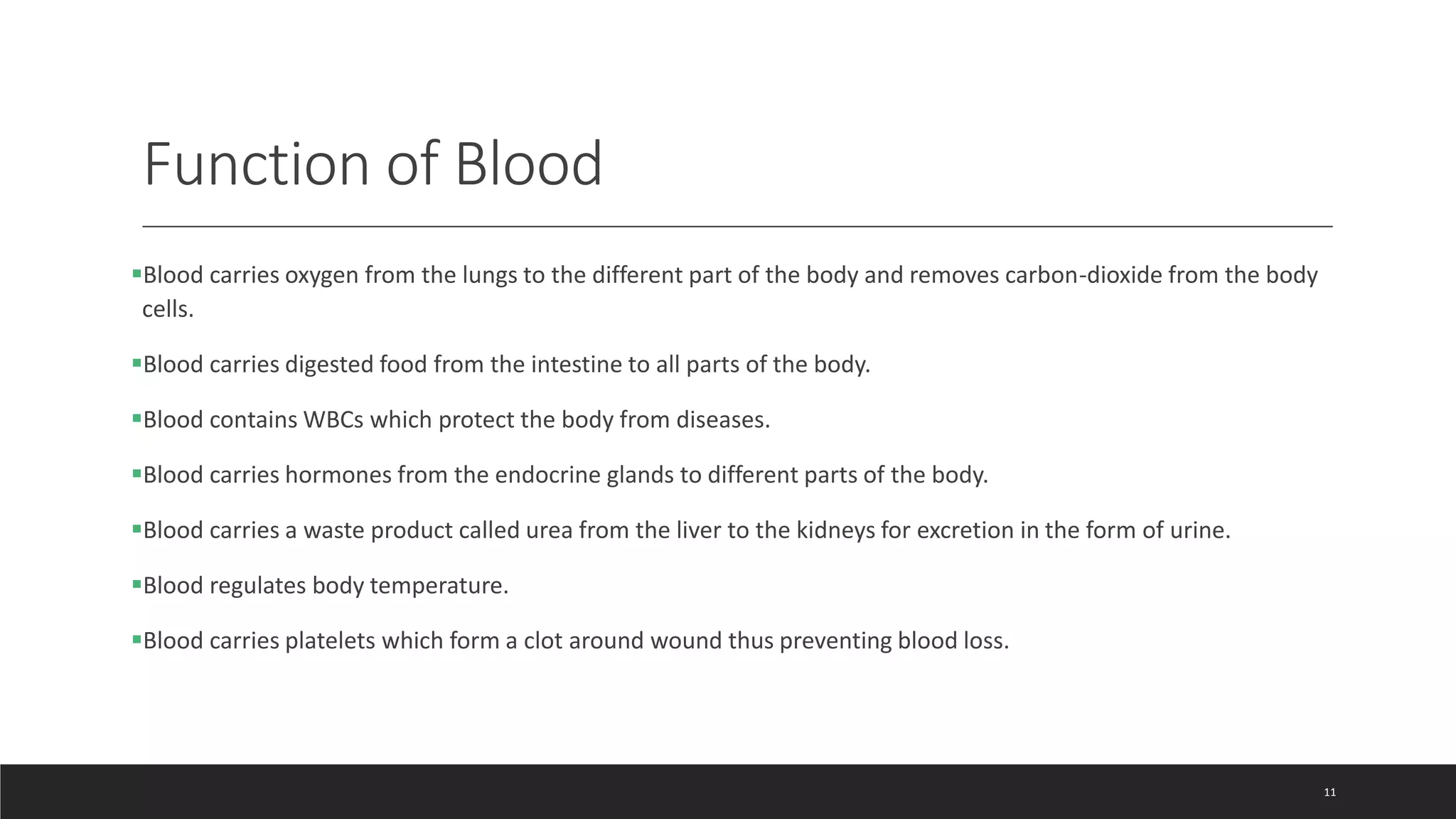 Function of Blood
Blood carries oxygen from the lungs to the different part of the body and removes carbon-dioxide from the body
cells.
Blood carries digested food from the intestine to all parts of the body.
Blood contains WBCs which protect the body from diseases.
Blood carries hormones from the endocrine glands to different parts of the body.
Blood carries a waste product called urea from the liver to the kidneys for excretion in the form of urine.
Blood regulates body temperature.
Blood carries platelets which form a clot around wound thus preventing blood loss.
11
 