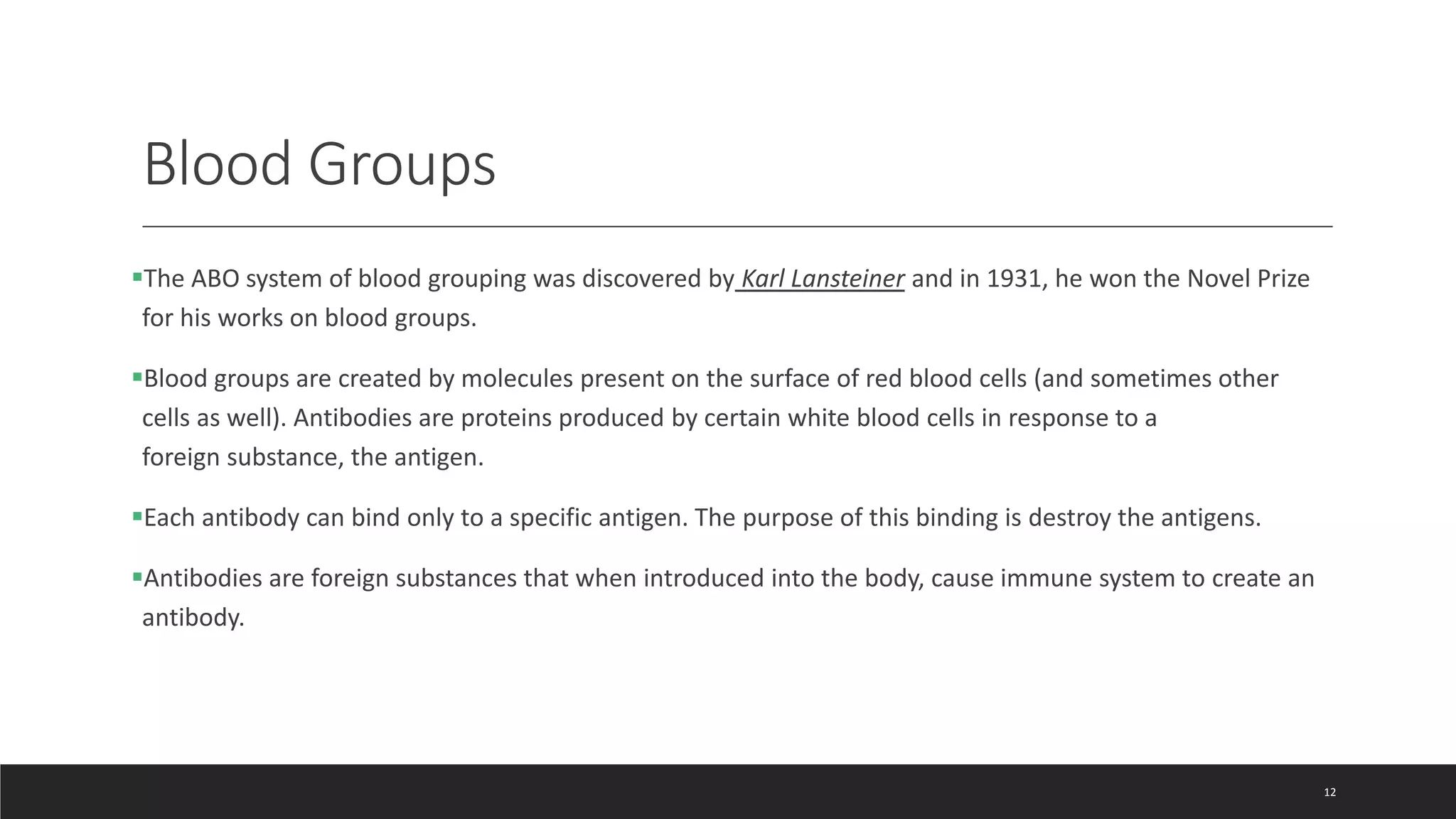 Blood Groups
The ABO system of blood grouping was discovered by Karl Lansteiner and in 1931, he won the Novel Prize
for his works on blood groups.
Blood groups are created by molecules present on the surface of red blood cells (and sometimes other
cells as well). Antibodies are proteins produced by certain white blood cells in response to a
foreign substance, the antigen.
Each antibody can bind only to a specific antigen. The purpose of this binding is destroy the antigens.
Antibodies are foreign substances that when introduced into the body, cause immune system to create an
antibody.
12
 