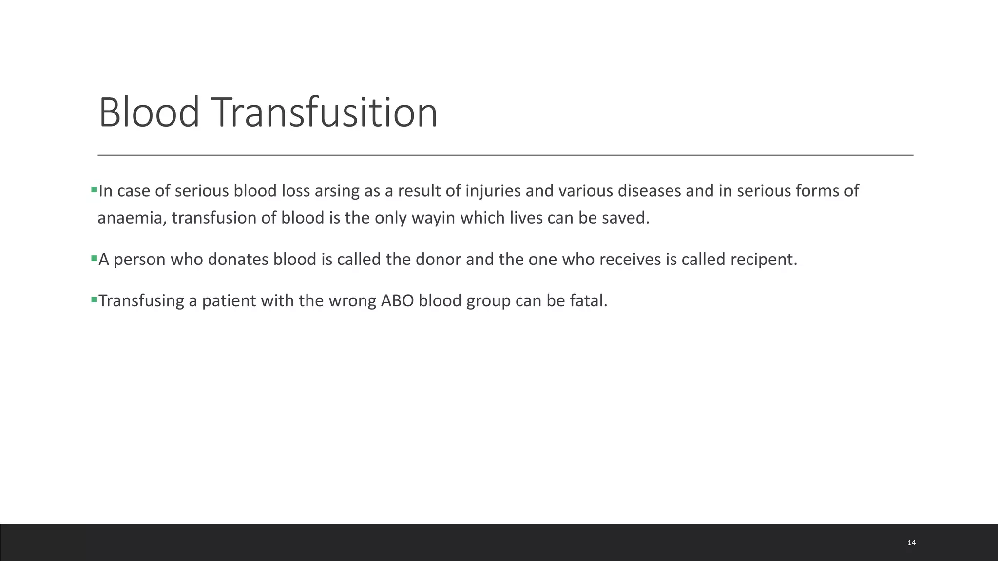 Blood Transfusition
In case of serious blood loss arsing as a result of injuries and various diseases and in serious forms of
anaemia, transfusion of blood is the only wayin which lives can be saved.
A person who donates blood is called the donor and the one who receives is called recipent.
Transfusing a patient with the wrong ABO blood group can be fatal.
14
 