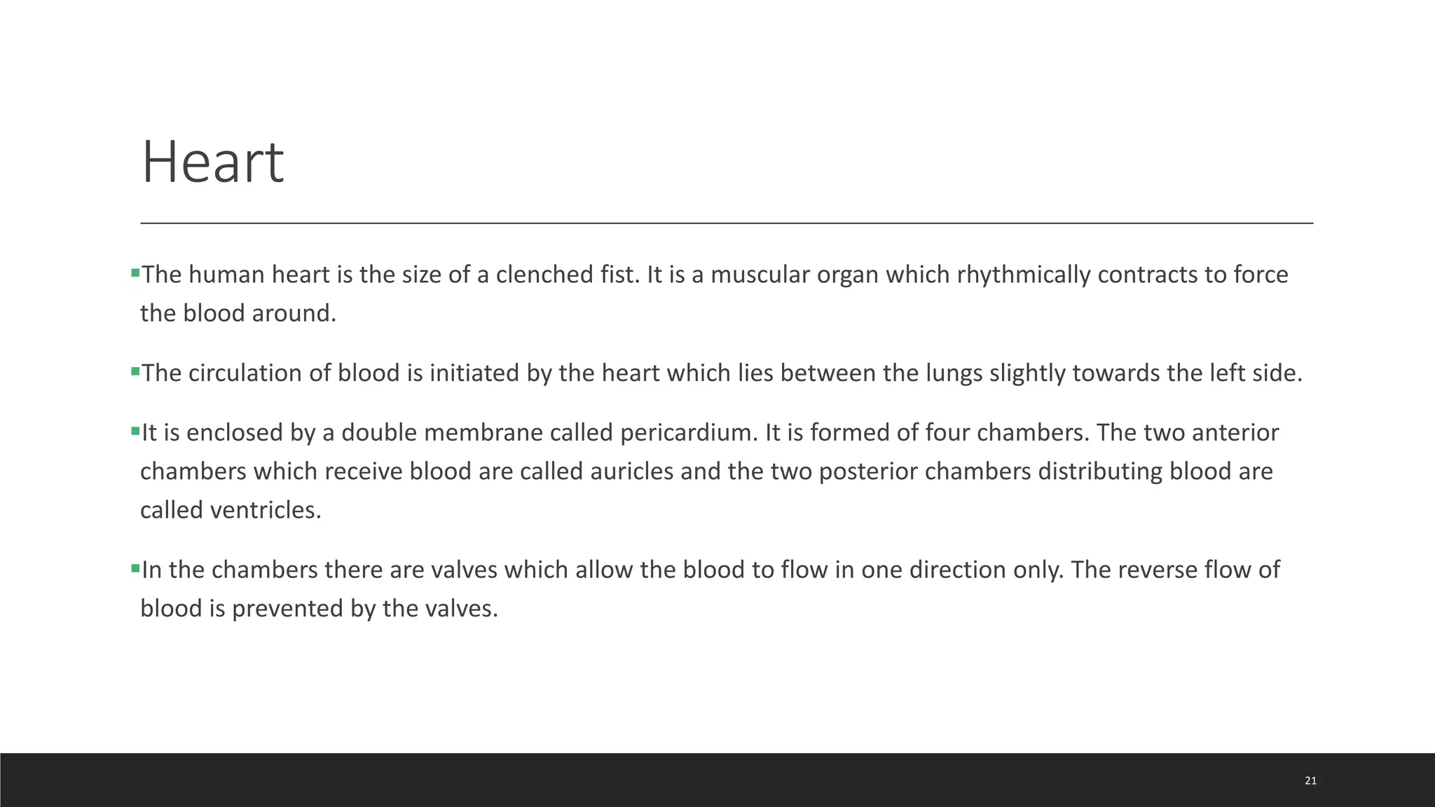 Heart
The human heart is the size of a clenched fist. It is a muscular organ which rhythmically contracts to force
the blood around.
The circulation of blood is initiated by the heart which lies between the lungs slightly towards the left side.
It is enclosed by a double membrane called pericardium. It is formed of four chambers. The two anterior
chambers which receive blood are called auricles and the two posterior chambers distributing blood are
called ventricles.
In the chambers there are valves which allow the blood to flow in one direction only. The reverse flow of
blood is prevented by the valves.
21
 