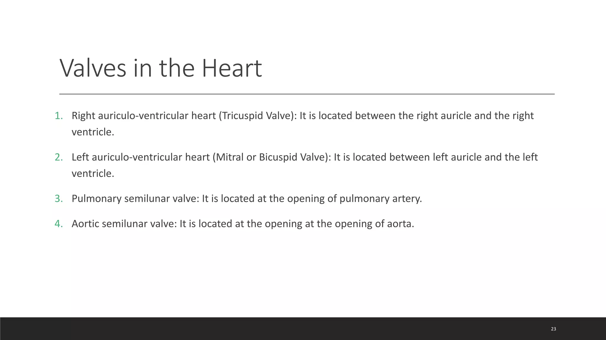 Valves in the Heart
1. Right auriculo-ventricular heart (Tricuspid Valve): It is located between the right auricle and the right
ventricle.
2. Left auriculo-ventricular heart (Mitral or Bicuspid Valve): It is located between left auricle and the left
ventricle.
3. Pulmonary semilunar valve: It is located at the opening of pulmonary artery.
4. Aortic semilunar valve: It is located at the opening at the opening of aorta.
23
 