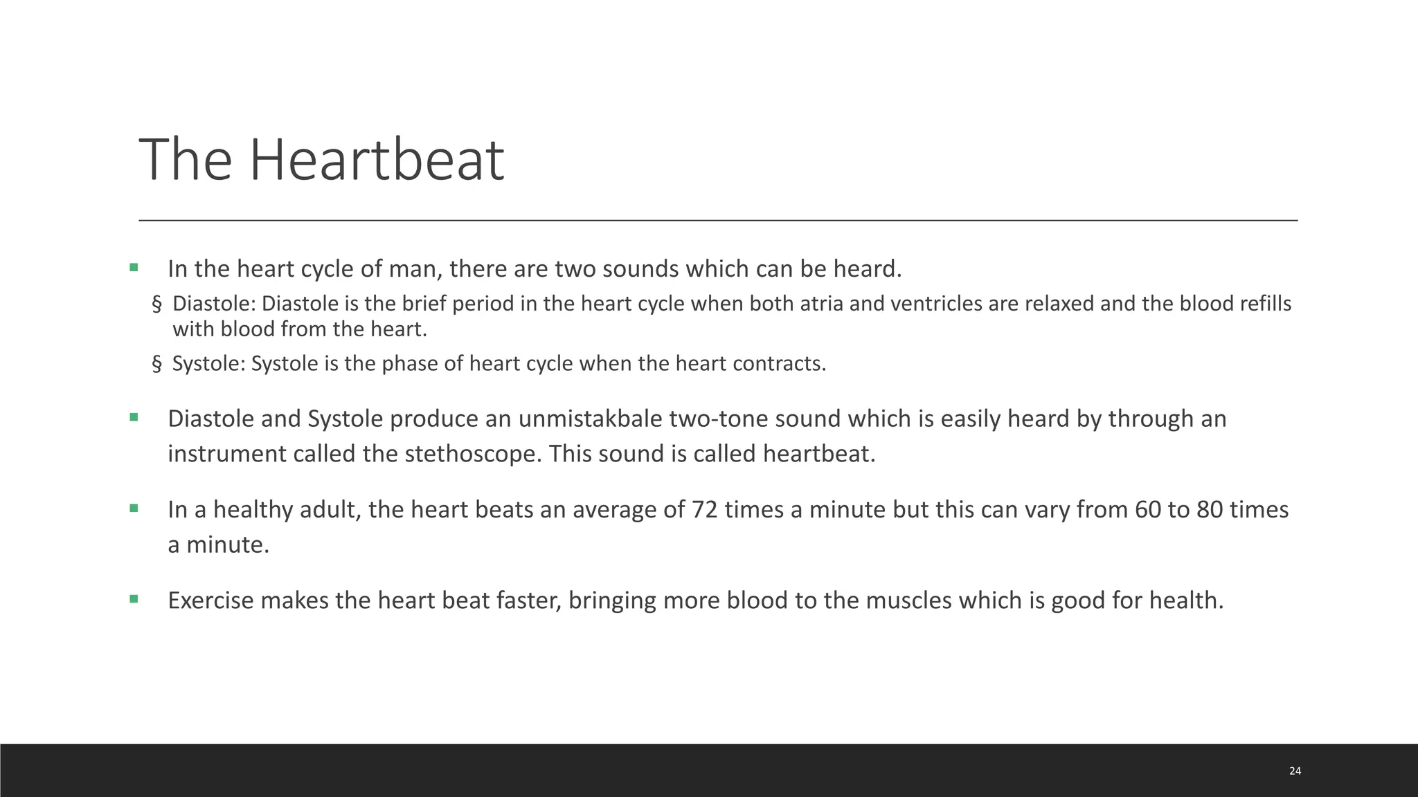 The Heartbeat
 In the heart cycle of man, there are two sounds which can be heard.
§ Diastole: Diastole is the brief period in the heart cycle when both atria and ventricles are relaxed and the blood refills
with blood from the heart.
§ Systole: Systole is the phase of heart cycle when the heart contracts.
 Diastole and Systole produce an unmistakbale two-tone sound which is easily heard by through an
instrument called the stethoscope. This sound is called heartbeat.
 In a healthy adult, the heart beats an average of 72 times a minute but this can vary from 60 to 80 times
a minute.
 Exercise makes the heart beat faster, bringing more blood to the muscles which is good for health.
24
 