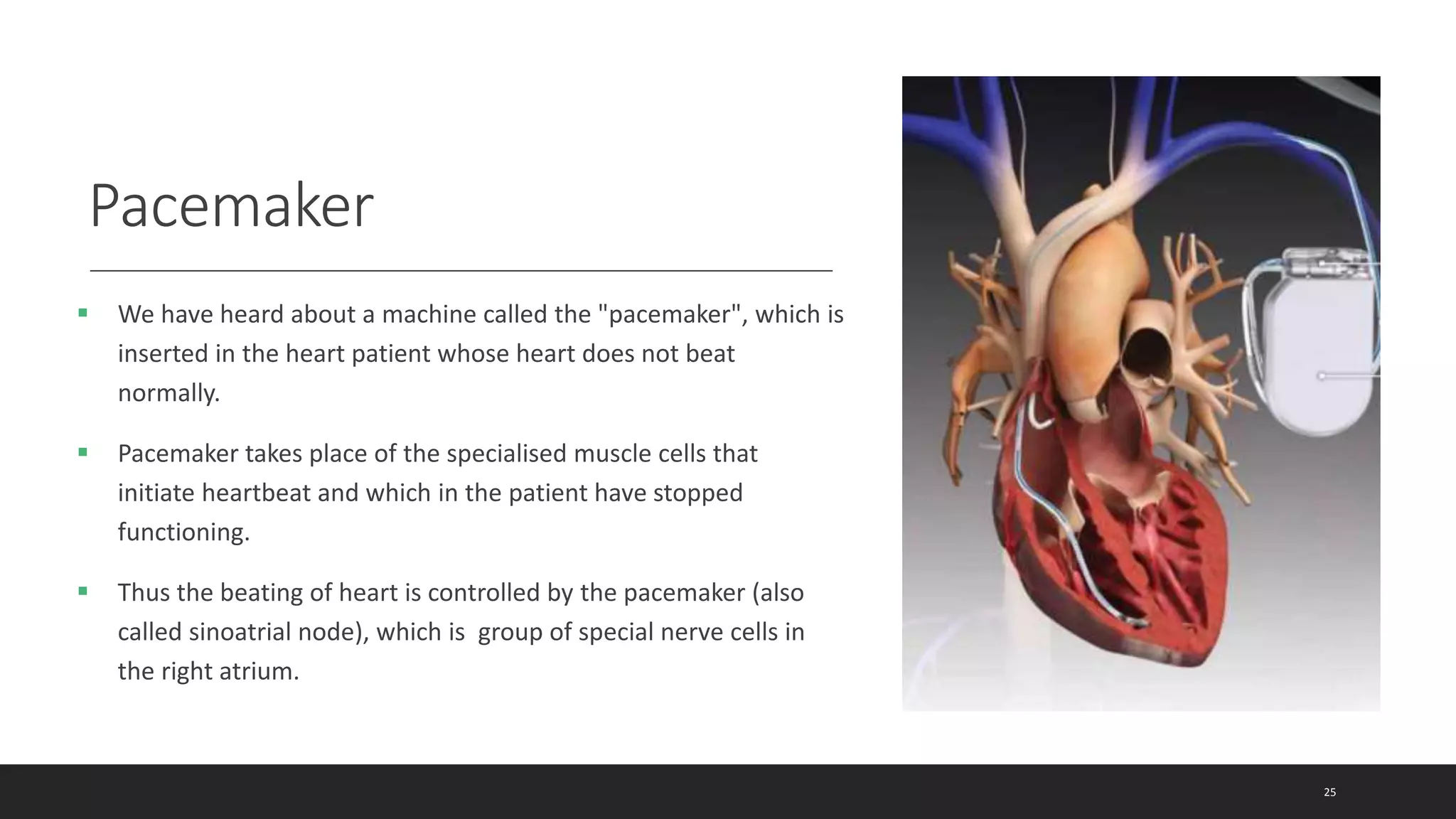Pacemaker
 We have heard about a machine called the "pacemaker", which is
inserted in the heart patient whose heart does not beat
normally.
 Pacemaker takes place of the specialised muscle cells that
initiate heartbeat and which in the patient have stopped
functioning.
 Thus the beating of heart is controlled by the pacemaker (also
called sinoatrial node), which is group of special nerve cells in
the right atrium.
25
 