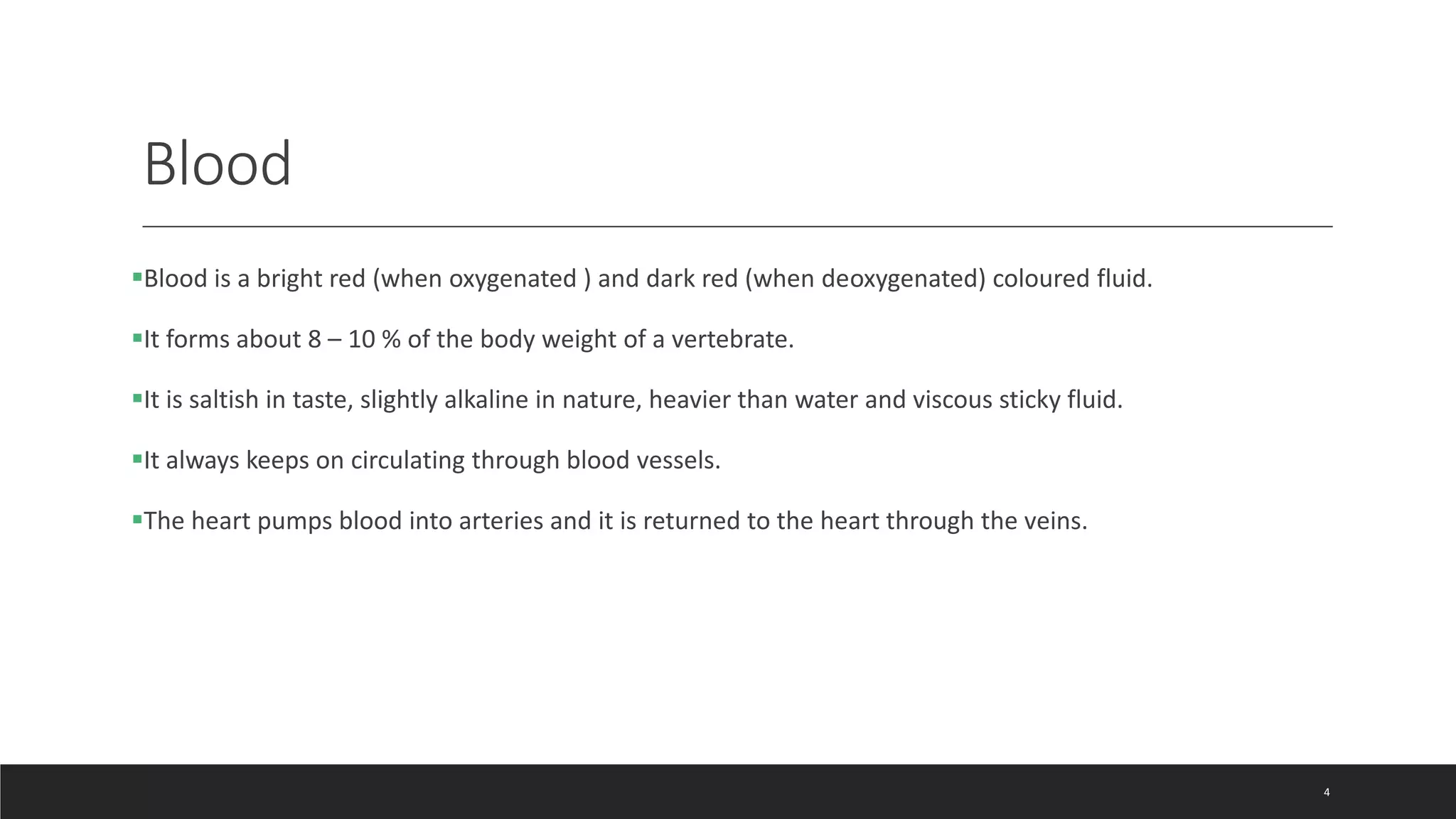 Blood
Blood is a bright red (when oxygenated ) and dark red (when deoxygenated) coloured fluid.
It forms about 8 – 10 % of the body weight of a vertebrate.
It is saltish in taste, slightly alkaline in nature, heavier than water and viscous sticky fluid.
It always keeps on circulating through blood vessels.
The heart pumps blood into arteries and it is returned to the heart through the veins.
4
 