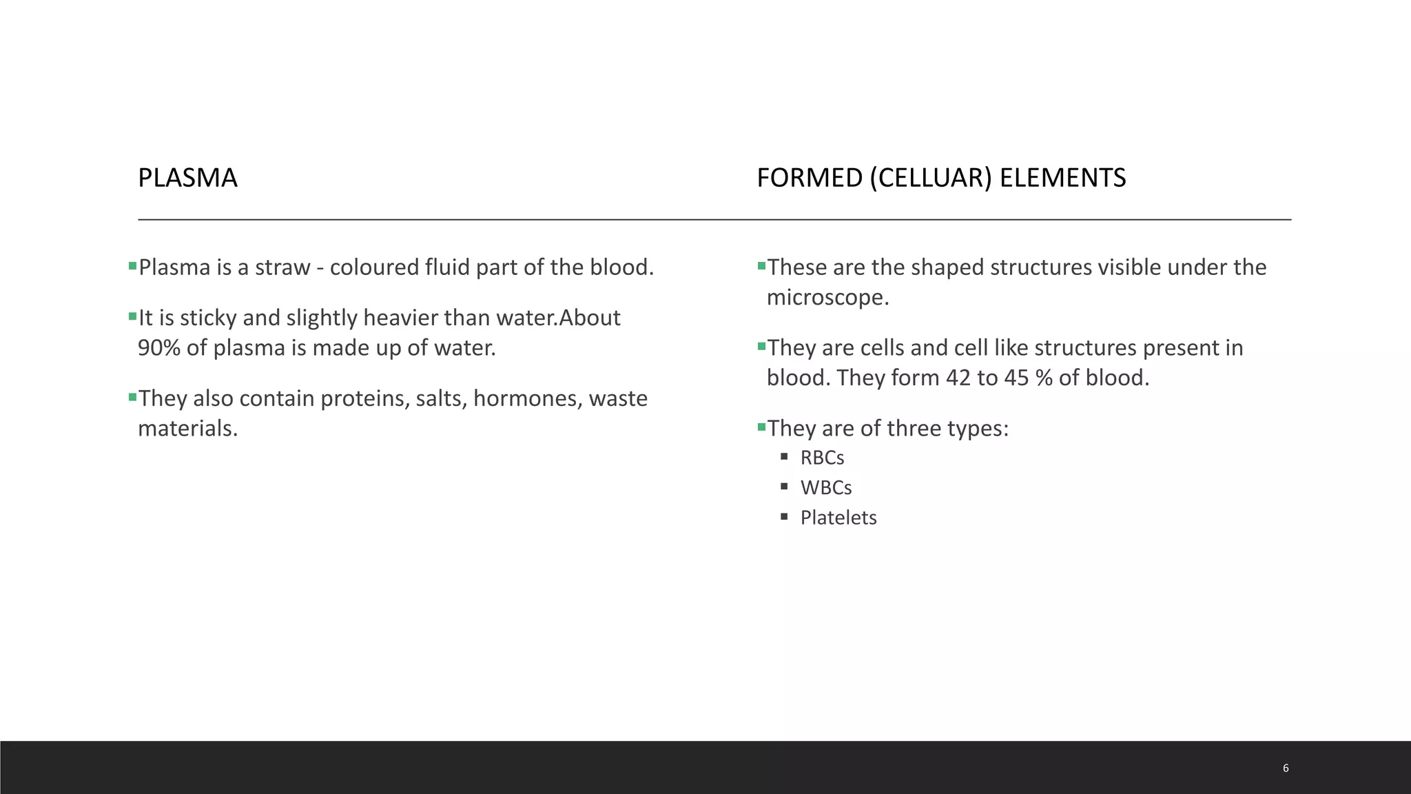 PLASMA
Plasma is a straw - coloured fluid part of the blood.
It is sticky and slightly heavier than water.About
90% of plasma is made up of water.
They also contain proteins, salts, hormones, waste
materials.
FORMED (CELLUAR) ELEMENTS
These are the shaped structures visible under the
microscope.
They are cells and cell like structures present in
blood. They form 42 to 45 % of blood.
They are of three types:
 RBCs
 WBCs
 Platelets
6
 