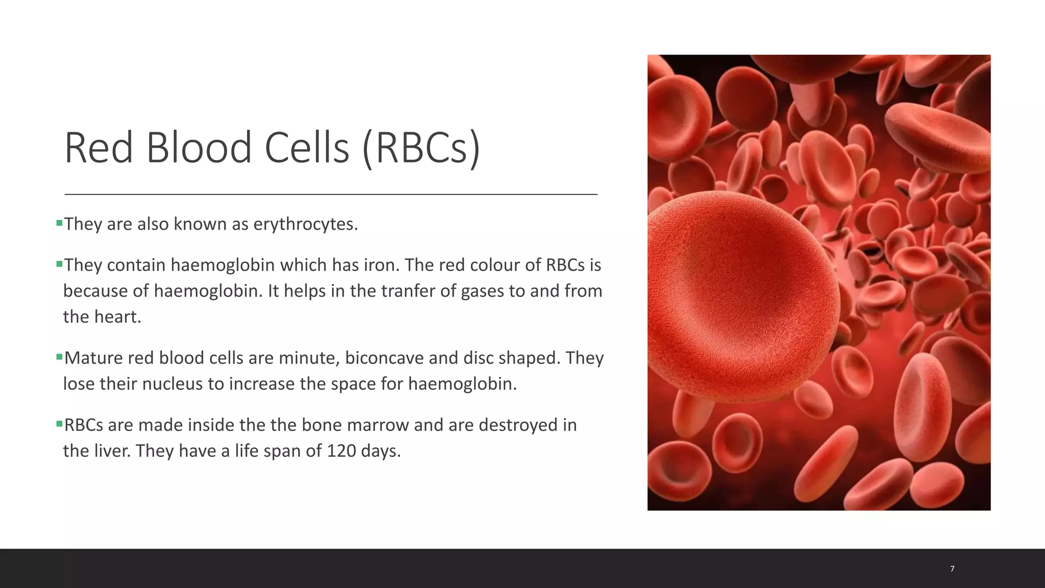Red Blood Cells (RBCs)
They are also known as erythrocytes.
They contain haemoglobin which has iron. The red colour of RBCs is
because of haemoglobin. It helps in the tranfer of gases to and from
the heart.
Mature red blood cells are minute, biconcave and disc shaped. They
lose their nucleus to increase the space for haemoglobin.
RBCs are made inside the the bone marrow and are destroyed in
the liver. They have a life span of 120 days.
7
 