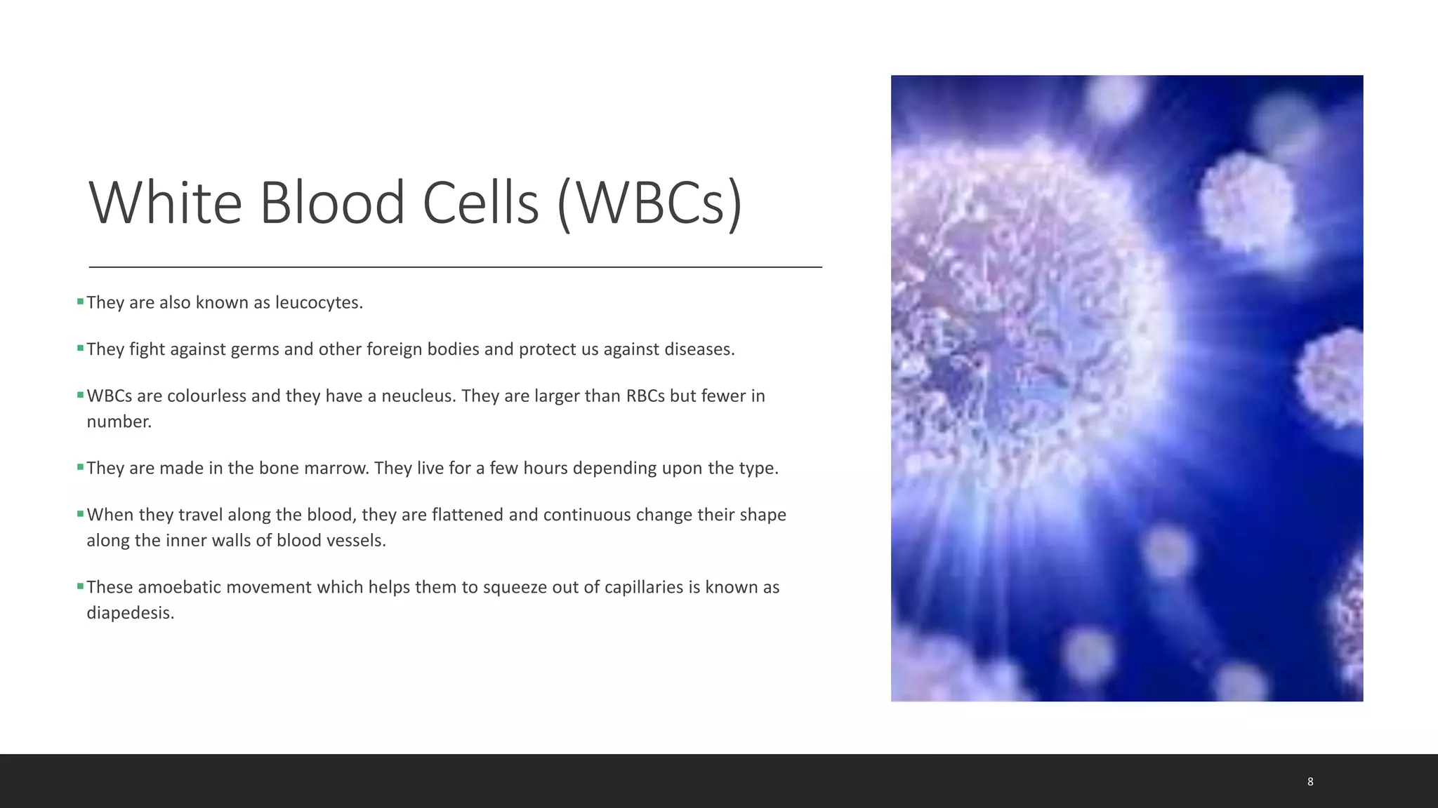 White Blood Cells (WBCs)
They are also known as leucocytes.
They fight against germs and other foreign bodies and protect us against diseases.
WBCs are colourless and they have a neucleus. They are larger than RBCs but fewer in
number.
They are made in the bone marrow. They live for a few hours depending upon the type.
When they travel along the blood, they are flattened and continuous change their shape
along the inner walls of blood vessels.
These amoebatic movement which helps them to squeeze out of capillaries is known as
diapedesis.
8
 
