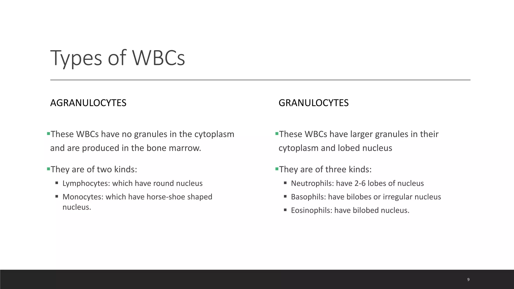 Types of WBCs
AGRANULOCYTES
These WBCs have no granules in the cytoplasm
and are produced in the bone marrow.
They are of two kinds:
 Lymphocytes: which have round nucleus
 Monocytes: which have horse-shoe shaped
nucleus.
GRANULOCYTES
These WBCs have larger granules in their
cytoplasm and lobed nucleus
They are of three kinds:
 Neutrophils: have 2-6 lobes of nucleus
 Basophils: have bilobes or irregular nucleus
 Eosinophils: have bilobed nucleus.
9
 