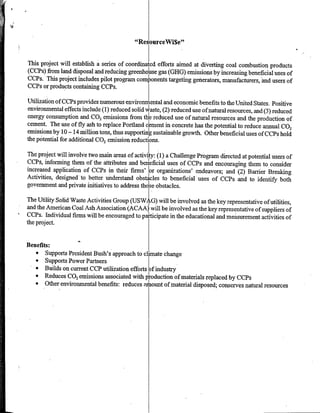 "ResourceWi$e"l


This project will establish a series of coordinated efforts aimed at diverting coal combustion products
(CCPs) from land disposal and reducing greenho Ise gas (GHG) emissions by increasing beneficial uses of
CCPs. This project includes pilot program components targeting genherators, manufacturers, -and users of
CCPs or products containing CCPs.

Utilization of CCPs provides numerous environmental and economic benefits to the United States. Positive
environmental effects include (1) reduced solid waste, (2) reduced use of natural resources, and (3) reduced
energy consumption and CO2 emissions from the reduced use of natural resources and the production of
cement. The use of fly ash to replace Portland cement in concrete has the potential to reduce annual CO,
emissions by 10 -14 million tons, thus supporting sustainable growth. Other beneficial uses of CCPs hold
the potential for additidnal CO 2 emission reductions.

The project will involve two main areas of activiy (1) a Challenge Program directed at potential users of
CCM, informing them of the attributes and benficial uses of CCPs and encouraging them to consider
increased application of CCPs in their firms' lor organizations' endeavors; and (2) Baffler Breaking
Activities, designed to better understand obstaces to beneficial uses of CCPs and to identify both
government and private initiatives to address those obstacles.

The Utility Solid Waste Activities Group (USW WtG) will be involved as the key representative of utilities,
and the American Coal Ash Association (ACAA) will be involved as the key representative of suppliers of
  MCs. Individual firms will be encouraged to pariipat in th dcational and measurement activities of
the project.


Benefits:
   * Supports President Bush's approach to climate change
   * Supports Power Partners
   * Builds on cur-rent CCP utilization efforts o)f industry
   * Reduces C0 2 emissions associated with pIroduction of materials replaced by CCPs
   * Other environmental benefits: reduces amount of material disposed; conserves natural resources
 