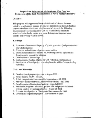 Proposal for Reforestation ofAbandoned Mine Land as a
     Component of the Bush Admniihstration's Power Partners Initiative

Objective

This program will support the Bush Administration's Power Partners
initiative to voluntarily manage gre enhouse gas emissions through funding
projects to reforest abandoned mine lands (AM~s), with the following
environmental benefits: sequester CO 2 via reforestation; remediate
abandoned mine lands; reduce acidImine drainage and improve water
quality; and develop wildlife habitat.

Key Steps

1. Formation of new umbrella grouip of power generators (and perhaps other
   interested industries)
2. Education and definition of project opportunities
3. Establishment of revised Federal MOU among affected agencies and
   departments to support the initialitive
4. Development of partnerships
5. Evaluation and funding of projects with Federal and state partners
6. Anticipation of initial project poviding benefits within Chesapeake Bay
   watershed

Tasks and"Timetable

1. Develop formal program proposal - August 2002
2. Revise Federal MOU - fall 200
3. Solicit companies to form umbrella organization - fall 2002
4. Announce effort with Bush Administration officials - fall 2002
5. Develop partnerships in states/regions -begin fallI2002
6. Administer program - educain project RFP and project evaluation
   criteria, identify project opporunties - begin fall 2002
7. Focus on initial project in Chesapeake Bay watershed - 2003
8. Develop and implement project - over the next 10 years
 