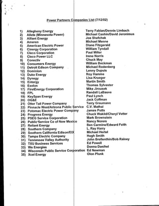 Power Partners Companies List (7112102)


1)     Allegheny Energy                        Terry Fabian/Dennis Limbach
2)     Allete (Minnesota Power)                Michael CashinlDavid Jeronimus
3)     Alliant Energy                          Joe Shefchek
4)     Ameren                                  Michael Menne
5)     American Electric Power                 Diane Fitzgerald
6)     Cinergy Corporation                     William Tyndall
7)     Cleco Corporation                       Paul Miller
8)     Cleco Power LLC                         Irene Norris
9)     Conectiv                                Chuck May
10)    Consumers Energy                        William Beckman
11)    Detroit Edison Company                  Michael Rodenberg
12)    Dominion                                Lenny Dupuis
13)    Duke Energy                             Roy Hamme
14)    Dynegy                                  Lisa Krueger
15)    Entergy                                 Martin Smith
16)    Exelon                                  Thomas Sylvester
17)    FirstEnergy Corporation                 Mike Jirousek
18)    FPL                                     Randall LaBauve
19)    KeySpan Energy                          Paul Lynch
20)    OG&E                                    Jack Coffman
21)    Otter Tail Power Company                Terry Graumann
22)    Pinnacle West/Arizona Public Service     C.V. Mathai
23)    Potomac Electric Power Comp iny         James Potts
24)    Progress Energy                          Chuck Wakild/Cheryl Vetter
25)    PSEG Service Corporation                 Mark Brownstein
 26)   Public-Service Co of New Mexico          Nancy Norem
 27)   Reliant Energy                           Ben Carmine/Edward Feith
 28)   Southern Company                         L. Ray Harry
 29)   Southern California Edison/EIX           Michael Hertel
 30)   Tampa Electric Company                   Hugh Smith
 31)   Tennessee Valley Authority               John BrellenthinlBob Rainey
 32)   TXU Business Services                    Ed Powell
 33)   We Energies                              Donna Dan ihel
 34)    Wisconsin Public Service Corporation    Ed Newman
 35)    Xcel Energy                             Olon Plunk
 