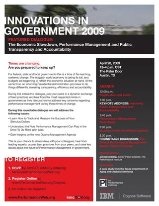 FEATURED DIALOGUE:
The Economic Slowdown, Performance Management and Public
Transparency and Accountability


                                                                            April 28, 2009
Times are changing.
                                                                            12–4 p.m. CST
Are you prepared to keep up?
                                                                            The Palm Door
For federal, state and local governments this is a time of far-reaching,    Austin, TX
systemic change. The sluggish world economy is taking its toll, and
budgets are beginning to reﬂect the economic situation at hand. At the
same time, an incoming Presidential Administration promises to do
                                                                            AGENDA
things differently, stressing transparency, efﬁciency and accountability.
                                                                            12:00 p.m.
During this interactive dialogue, join your peers in a dynamic exchange     Registration and Lunch
of best practices and hear from the most respected minds in
                                                                            1:00 p.m.
government as they discuss how to address key concerns regarding
                                                                            KEYNOTE ADDRESS: Improving
performance management during these times of change.
                                                                            Public Transparency and
                                                                            Accountability
During this roundtable dialogue we will address the
following issues:
                                                                            1:40 p.m.
• Learn How to Track and Measure the Success of Your                        Performance Management
  Stimulus Dollars                                                          Case Study
• Understand the Role Performance Management Can Play in the                2:30 p.m.
  Drive To Do More With Less                                                Insights on the new Obama Agenda
• Gain Insights on the new Obama Management Agenda                          3:30 p.m.
                                                                            ROUNDTABLE DISCUSSION: The
This is your chance to share ideas with your colleagues, hear from          Role of Performance Management
leading experts, access best practices from your peers, and raise key
                                                                            During Times of Change
issues about the future of Performance Management in government.
                                                                            MODERATED BY:
                                                                            Jon Desenberg, Senior Policy Director, The
                                                                            Performance Institute

                                                                            FEATURING:
1. RSVP by April 27, 2009 by emailing                                       A case study from the Texas Department of
                                                                            Aging and Disability Servicess
   McGuire@PerformanceWeb.org
                                                                            Presented by:
2. Register Online at
   www.PerformanceWeb.org/Cognos
3. No tuition fee required
                                                                            Sponsored by:
 
