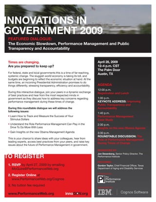 FEATURED DIALOGUE:
The Economic Slowdown, Performance Management and Public
Transparency and Accountability


                                                                            April 28, 2009
Times are changing.
                                                                            12–4 p.m. CST
Are you prepared to keep up?
                                                                            The Palm Door
For federal, state and local governments this is a time of far-reaching,    Austin, TX
systemic change. The sluggish world economy is taking its toll, and
budgets are beginning to reﬂect the economic situation at hand. At the
same time, an incoming Presidential Administration promises to do
                                                                            AGENDA
things differently, stressing transparency, efﬁciency and accountability.
                                                                            12:00 p.m.
During this interactive dialogue, join your peers in a dynamic exchange     Registration and Lunch
of best practices and hear from the most respected minds in
                                                                            1:00 p.m.
government as they discuss how to address key concerns regarding
                                                                            KEYNOTE ADDRESS: Improving
performance management during these times of change.
                                                                            Public Transparency and
                                                                            Accountability
During this roundtable dialogue we will address the
following issues:
                                                                            1:40 p.m.
• Learn How to Track and Measure the Success of Your                        Performance Management
  Stimulus Dollars                                                          Case Study
• Understand the Role Performance Management Can Play in the                2:30 p.m.
  Drive To Do More With Less                                                Insights on the new Obama Agenda
• Gain Insights on the new Obama Management Agenda                          3:30 p.m.
                                                                            ROUNDTABLE DISCUSSION: The
This is your chance to share ideas with your colleagues, hear from          Role of Performance Management
leading experts, access best practices from your peers, and raise key
                                                                            During Times of Change
issues about the future of Performance Management in government.
                                                                            MODERATED BY:
                                                                            Jon Desenberg, Senior Policy Director, The
                                                                            Performance Institute

                                                                            FEATURING:
1. RSVP by April 27, 2009 by emailing                                       Gordon Taylor, Chief Financial Ofﬁcer, Texas
                                                                            Department of Aging and Disability Services
   McGuire@PerformanceWeb.org
                                                                            Presented by:
2. Register Online at
   www.PerformanceWeb.org/Cognos
3. No tuition fee required
                                                                            Sponsored by:
 