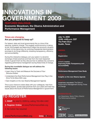 FEATURED DIALOGUE:
Economic Slowdown, the Obama Administration and
Performance Management


Times are changing.                                                     July 14, 2009
Are you prepared to keep up?                                            12:00 –4:00 p.m. CST
                                                                        The Palm Door
For federal, state and local governments this is a time of far-         Austin, Texas
reaching, systemic change. The sluggish world economy is taking
its toll, and budgets are beginning to reflect the economic situation
at hand. At the same time, an incoming Presidential Administration
                                                                        AGENDA
promises to do things differently, stressing transparency, efficiency
and accountability.
                                                                        12:00 p.m.
                                                                        Registration
During this interactive dialogue, join your peers in a dynamic
exchange of best practices and hear from the most respected
                                                                        1:00 p.m.
minds in government as they discuss how to address key concerns
                                                                        KEYNOTE ADDRESS:
regarding performance management during these times of change.
                                                                        Improving Public Transparency and
                                                                        Accountability
During this roundtable dialogue we will address the
following issues:                                                       2:00 p.m.
• Learn How to Track and Measure the Success of Your                    Performance Management Case Study
  Stimulus Dollars
                                                                        2:30 p.m.
• Understand the Role Performance Management Can Play in the            Insights on the new Obama Agenda
  Drive To Do More With Less
• Gain Insights on the new Obama Management Agenda                      3:30 p.m.
                                                                        ROUNDTABLE DISCUSSION:
                                                                                           The Role of
This is your chance to share ideas with your colleagues, hear from      Performance Management During Times
leading experts, access best practices from your peers and raise key    of Change
issues about the future of Performance Management in government.


                                                                        MODERATED BY:
                                                                        Jon Desenberg, Senior Policy Director
                                                                        The Performance Institute
1. RSVP by July13, 2009 by calling 703-894-0481
2. Register Online at www.PerformanceWeb.org                            Presented by:


3. No tuition fee required
                                                                        Sponsored by:
 