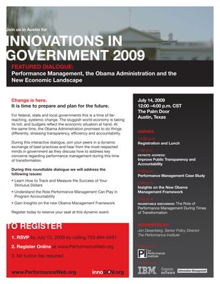 Join us in Austin for




  FEATURED DIALOGUE:
  Performance Management, the Obama Administration and the
  New Economic Landscape


  Change is here.                                                       July 14, 2009
  It is time to prepare and plan for the future.                        12:00 –4:00 p.m. CST
                                                                        The Palm Door
  For federal, state and local governments this is a time of far-
                                                                        Austin, Texas
  reaching, systemic change. The sluggish world economy is taking
  its toll, and budgets reflect the economic situation at hand. At
  the same time, the Obama Administration promises to do things
  differently, stressing transparency, efficiency and accountability.   AGENDA
                                                                        12:00 p.m.
  During this interactive dialogue, join your peers in a dynamic        Registration and Lunch
  exchange of best practices and hear from the most respected
  minds in government as they discuss how to address key                1:00 p.m.
  concerns regarding performance management during this time            KEYNOTE ADDRESS:

  of transformation.                                                    Improve Public Transparency and
                                                                        Accountability
  During this roundtable dialogue we will address the                   2:00 p.m.
  following issues:                                                     Performance Management Case Study
  • Learn How to Track and Measure the Success of Your
                                                                        2:30 p.m.
    Stimulus Dollars
                                                                        Insights on the New Obama
  • Understand the Role Performance Management Can Play in              Management Framework
    Program Accountability
                                                                        3:30 p.m.
  • Gain Insights on the new Obama Management Framework                 ROUNDTABLE DISCUSSION:
                                                                                           The Role of
                                                                        Performance Management During Times
  Register today to reserve your seat at this dynamic event.            of Transformation


                                                                        MODERATED BY:
                                                                        Jon Desenberg, Senior Policy Director
                                                                        The Performance Institute
  1. RSVP by July 13, 2009 by calling 703-894-0481
  2. Register Online at www.PerformanceWeb.org                          Presented by:


  3. No tuition fee required
                                                                        Sponsored by:
 