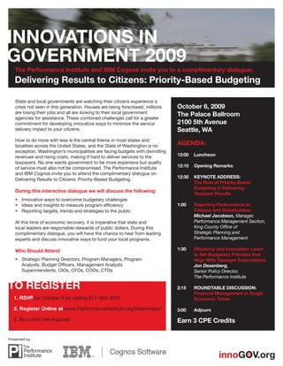 The Performance Institute and IBM Cognos invite you to a complimentary dialogue:
   Delivering Results to Citizens: Priority-Based Budgeting

   State and local governments are watching their citizens experience a
   crisis not seen in this generation. Houses are being foreclosed, millions   October 6, 2009
   are losing their jobs and all are looking to their local government         The Palace Ballroom
   agencies for assistance. These combined challenges call for a greater
   commitment for developing innovative ways to minimize the service           2100 5th Avenue
   delivery impact to your citizens.                                           Seattle, WA
   How to do more with less is the central theme in most states and
   localities across the United States, and the State of Washington is no      AGENDA:
   exception. Washington’s municipalities are facing budgets with dwindling
   revenues and rising costs, making it hard to deliver services to the        12:00   Luncheon
   taxpayers. No one wants government to be more expensive but quality
   of service must also not be compromised. The Performance Institute          12:15   Opening Remarks
   and IBM Cognos invite you to attend the complimentary dialogue on
                                                                               12:30   KEYNOTE ADDRESS:
   Delivering Results to Citizens: Priority-Based Budgeting.
                                                                                       The Role of Priority-Based
                                                                                       Budgeting in Delivering
   During this interactive dialogue we will discuss the following:
                                                                                       Taxpayer Results
   • Innovative ways to overcome budgetary challenges
   • Ideas and insights to measure program efﬁciency                           1:00    Reporting Performance to
   • Reporting targets, trends and strategies to the public                            Citizens and Stakeholders
                                                                                       Michael Jacobson, Manager,
   At this time of economic recovery, it is imperative that state and                  Performance Management Section,
   local leaders are responsible stewards of public dollars. During this               King County Ofﬁce of
   complimentary dialogue, you will have the chance to hear from leading               Strategic Planning and
   experts and discuss innovative ways to fund your local programs.                    Performance Management

   Who Should Attend                                                           1:30    Efﬁciency and Innovation: Learn
                                                                                       to Set Budgetary Priorities that
   • Strategic Planning Directors, Program Managers, Program                           Align With Taxpayer Expectations
     Analysts, Budget Ofﬁcers, Management Analysts                                     Jon Desenberg,
     Superintendents, CIOs, CFOs, COOs, CTOs                                           Senior Policy Director,
                                                                                       The Performance Institute

                                                                               2:15    ROUNDTABLE DISCUSSION:
                                                                                       Financial Management in Tough
  1. RSVP by October 5 by calling 877-992-9521                                         Economic Times

  2. Register Online at www.PerformanceInstitute.org/Washington                3:00    Adjourn

  3. No tuition fee required                                                   Earn 3 CPE Credits

Presented by
 