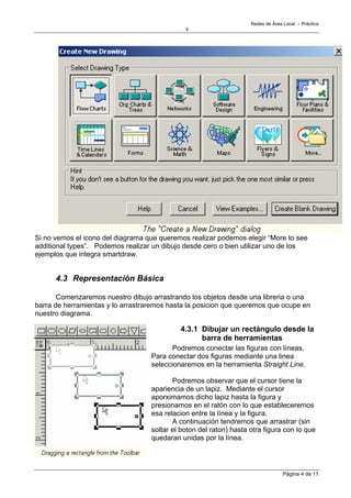 Redes de Área Local. – Práctica
                                              4




Si no vemos el icono del diagrama que queremos realizar podemos elegir “More to see
additional types”. Podemos realizar un dibujo desde cero o bien utilizar uno de los
ejemplos que integra smartdraw.


      4.3 Representación Básica

       Comenzaremos nuestro dibujo arrastrando los objetos desde una libreria o una
barra de herramientas y lo arrastraremos hasta la posicion que queremos que ocupe en
nuestro diagrama.

                                            4.3.1 Dibujar un rectángulo desde la
                                                  barra de herramientas
                                          Podremos conectar las figuras con líneas.
                                   Para conectar dos figuras mediante una linea
                                   seleccionaremos en la herramienta Straight Line.

                                          Podremos observar que el cursor tiene la
                                   apariencia de un lapiz. Mediante el cursor
                                   aporximamos dicho lapiz hasta la figura y
                                   presionamos en el ratón con lo que estableceremos
                                   esa relacion entre la línea y la figura.
                                          A continuación tendremos que arrastrar (sin
                                   soltar el boton del raton) hasta otra figura con lo que
                                   quedaran unidas por la línea.




                                                                                  Página 4 de 11
 