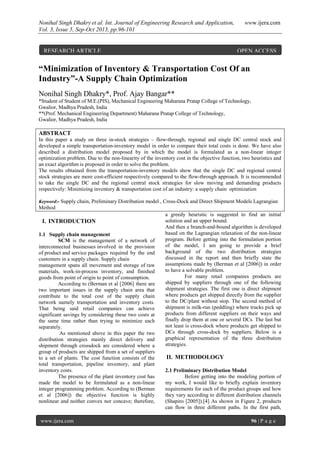 Nonihal Singh Dhakry et al. Int. Journal of Engineering Research and Application, www.ijera.com
Vol. 3, Issue 5, Sep-Oct 2013, pp.96-101
www.ijera.com 96 | P a g e
“Minimization of Inventory & Transportation Cost Of an
Industry”-A Supply Chain Optimization
Nonihal Singh Dhakry*, Prof. Ajay Bangar**
*Student of Student of M.E.(PIS), Mechanical Engineering Maharana Pratap College of Technology,
Gwalior, Madhya Pradesh, India
**(Prof. Mechanical Engineering Department) Maharana Pratap College of Technology,
Gwalior, Madhya Pradesh, India
ABSTRACT
In this paper a study on three in-stock strategies – flow-through, regional and single DC central stock and
developed a simple transportation-inventory model in order to compare their total costs is done. We have also
described a distribution model proposed by in which the model is formulated as a non-linear integer
optimization problem. Due to the non-linearity of the inventory cost in the objective function, two heuristics and
an exact algorithm is proposed in order to solve the problem.
The results obtained from the transportation-inventory models show that the single DC and regional central
stock strategies are more cost-efficient respectively compared to the flow-through approach. It is recommended
to take the single DC and the regional central stock strategies for slow moving and demanding products
respectively: Minimizing inventory & transportation cost of an industry: a supply chain optimization
Keyword:- Supply chain, Preliminary Distribution model , Cross-Dock and Direct Shipment Models Lagrangian
Method
I. INTRODUCTION
1.1 Supply chain management
SCM is the management of a network of
interconnected businesses involved in the provision
of product and service packages required by the end
customers in a supply chain. Supply chain
management spans all movement and storage of raw
materials, work-in-process inventory, and finished
goods from point of origin to point of consumption.
According to (Berman et al [2006] there are
two important issues in the supply chain area that
contribute to the total cost of the supply chain
network namely transportation and inventory costs.
That being said retail companies can achieve
significant savings by considering these two costs at
the same time rather than trying to minimize each
separately.
As mentioned above in this paper the two
distribution strategies mainly direct delivery and
shipment through crossdock are considered where a
group of products are shipped from a set of suppliers
to a set of plants. The cost function consists of the
total transportation, pipeline inventory, and plant
inventory costs.
The presence of the plant inventory cost has
made the model to be formulated as a non-linear
integer programming problem. According to (Berman
et al [2006]) the objective function is highly
nonlinear and neither convex nor concave; therefore,
a greedy heuristic is suggested to find an initial
solution and an upper bound.
And then a branch-and-bound algorithm is developed
based on the Lagrangian relaxation of the non-linear
program. Before getting into the formulation portion
of the model, I am going to provide a brief
background of the two distribution strategies
discussed in the report and then briefly state the
assumptions made by (Berman et al [2006]) in order
to have a solvable problem.
For many retail companies products are
shipped by suppliers through one of the following
shipment strategies. The first one is direct shipment
where products get shipped directly from the supplier
to the DC/plant without stop. The second method of
shipment is milk-run (peddling) where trucks pick up
products from different suppliers on their ways and
finally drop them at one or several DCs. The last but
not least is cross-dock where products get shipped to
DCs through cross-dock by suppliers. Below is a
graphical representation of the three distribution
strategies.
II. METHODOLOGY
2.1 Preliminary Distribution Model
Before getting into the modeling portion of
my work, I would like to briefly explain inventory
requirements for each of the product groups and how
they vary according to different distribution channels
(Shapiro [2005]).[4] As shown in Figure 2, products
can flow in three different paths. In the first path,
RESEARCH ARTICLE OPEN ACCESS
 