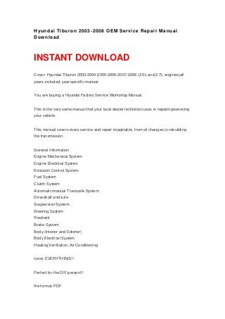 Hyundai Tiburon 2003-2008 OEM Service Repair Manual
Download
INSTANT DOWNLOAD
Cover: Hyundai Tiburon 2003-2004-2005-2006-2007-2008 (2.0L and 2.7L engines)all
years included, year specific manual.
You are buying a Hyundai Factory Service Workshop Manual.
This is the very same manual that your local dealer technician uses in repairing/servicing
your vehicle.
This manual covers every service and repair imaginable, from oil changes to rebuilding
the transmission.
General Information
Engine Mechanical System
Engine Electrical System
Emission Control System
Fuel System
Clutch System
Automatic/manual Transaxle System
Driveshaft and axle
Suspension System
Steering System
Restraint
Brake System
Body (Interior and Exterior)
Body Electrical System
Heating,Ventilation, Air Conditioning
cover EVERYTHING!!!
Perfect for the DIY person!!!
file format: PDF
 