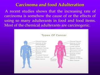 Carcinoma and food Adulteration
A recent studies shows that the increasing rate of
carcinoma is somehow the cause of or the effects of
using so many adulterants in food and food items.
Most of the chemical adulterants are carcinogenic.
 